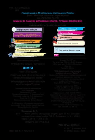 РУБРИКИ Й УМОВНІ ПОЗНАЧЕННЯ
Основні поняття, правила
Хімія — це життя:
сторінка природодослідника
Хімія — це життя:
сторінка природодослідника
Знаємо, розуміємо
Застосовуємо
Попрацюйте групами
Узагальнення
Сторінка ерудита
Працюємо з медійними джерелами ** Завдання підвищеної складності
Пригадайте! Зверніть увагу!
Біографічна довідка
Інформаційна довідка
©	 О. Г. Ярошенко, 2019
©	 УОВЦ «Оріон», 2019ISBN 978-617-7712-54-0
	 Ярошенко О. Г.
Я77	 	 Хімія (рівень стандарту): підруч. для 11 кл. закладів
загальної середньої освіти / О. Г. Ярошенко. — К. : УОВЦ
«Оріон», 2019. — 208 с. : іл.
	 ISBN 978-617-7712-54-0.
УДК 54*кл11(075.3)
УДК	 54*кл11(075.3)
	 Я77
Рекомендовано Міністерством освіти і науки України
(наказ Міністерства освіти і науки України
від 12.04.2019 № 472)
видано за рахунок державних коштів. Продаж заборонено
Навчальне видання
ЯРОШЕНКО Ольга Григорівна
ХІМІЯ
Рівень стандарту
Підручник для 11 класу закладів
загальної середньої освіти
Рекомендовано Міністерством
освіти і науки України
Головний редактор видавництва
І. В. Красуцька
Редактор О. С. Ісак
Головний художник  І. П. Медведовська
Технічний редактор  Е. А. Авраменко	
Коректор  Л. А. Еско
Малюнки художниці  Оксани Харук
В оформленні обкладинки використано
фотографії: Africa Studio, Anatolii Mazhora,
Alexey Godzenko, paulista
Формат 70x100 1/16.	
Ум. друк. арк. 16,848 + 0,324 форзац.  
Обл.вид. арк. 15,40 + 0,55 форзац.
Зам. №
Тираж 90 650 пр.
ТОВ «Український освітянський
видавничий центр “Оріон”»
Свідоцтво «Про внесення суб’єкта видавничої
справи до державного реєстру
видавців, виготівників і розповсюджувачів
видавничої продукції»
Серія ДК № 4918 від 17.06.2015 р.
Адреса видавництва: 03061,	
м. Київ, вул. Миколи Шепелєва, 2
www.orioncentr.com.ua
Віддруковано у ТОВ «КОНВІ ПРІНТ».
Свідоцтво про внесення суб’єкта видавничої
справи до Державного реєстру видавців,
виготовлювачів і розповсюджувачів
видавничої продукції серія ДК № 6115, від
29.03.2018 р.
03680, м. Київ, вул. Антона Цедіка, 12,
тел. +38 044 332-84-73.
 