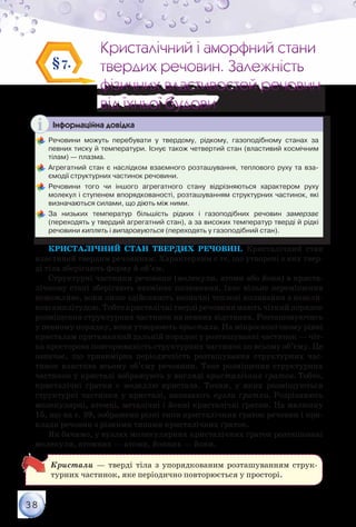 38
Кристалічний і аморфний стани
твердих речовин. Залежність
фізичних властивостей речовин
від їхньої будови
Кристалічний і аморфний стани
твердих речовин. Залежність
фізичних властивостей речовин
від їхньої будови
§7.
Інформаційна довідка
	Речовини можуть перебувати у твердому, рідкому, газоподібному станах за	
певних тиску й температури. Існує також четвертий стан (властивий космічним
тілам) — плазма.
	Агрегатний стан є наслідком взаємного розташування, теплового руху та вза-
ємодії структурних частинок речовини.
	Речовини того чи іншого агрегатного стану відрізняються характером руху	
молекул і ступенем впорядкованості, розташуванням структурних частинок, які
визначаються силами, що діють між ними.
	За низьких температур більшість рідких і газоподібних речовин замерзає	
(переходять у твердий агрегатний стан), а за високих температур тверді й рідкі
речовини киплять і випаровуються (переходять у газоподібний стан).
Кристалічний стан твердих речовин. Кристалічний стан
властивий твердим речовинам. Характерним є те, що утворені з них твер-
ді тіла зберігають форму й об’єм.
Структурні частинки речовини (молекули, атоми або йони) в криста-
лічному стані зберігають незмінне положення, їхнє вільне переміщення
неможливе, вони лише здійснюють незначні теплові коливання з невели-
коюамплітудою.Тобтокристалічнітвердіречовинимаютьчіткийпорядок
розміщення структурних частинок на певних відстанях. Розташовуючись
у певному порядку, вони утворюють кристали. На мікроскопічному рівні
кристалам притаманний дальній порядок у розташуванні частинок — чіт-
ка просторова повторюваність структурних частинок по всьому об’єму. Це
означає, що тривимірна періодичність розташування структурних час-
тинок властива всьому об’єму речовини. Таке розміщення структурних
частинок у кристалі зображують у вигляді кристалічних ґраток. Тобто,
кристалічні ґратки є моделлю кристала. Точки, у яких розміщуються
структурні частинки у кристалі, називають вузли ґратки. Розрізняють
молекулярні, атомні, металічні і йонні кристалічні ґратки. На малюнку
15, що на с. 39, зображено різні типи кристалічних ґраток речовин і при-
клади речовин з різними типами кристалічних ґраток.
Як бачимо, у вузлах молекулярних кристалічних ґраток розташовані
молекули, атомних — атоми, йонних — йони.
Кристали — тверді тіла з упорядкованим розташуванням струк-
турних частинок, яке періодично повторюється у просторі.
 