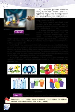 40
До аморфних речовин належать
скло, пластмаси, смола, каніфоль,
бурштин, бітум, віск. Деякі речовини
можуть перебувати як в кристалічно-
му, так і в аморфному стані, напри-
клад сірка (див. § 16).
Чи позначається аморфний стан
речовин на їх властивостях і власти-
востях виготовлених з них предметів?
Так, позначається і суттєво.
Аморфні речовини здебільшого не
настільки міцні, як кристалічні, і не
мають постійної температури плав-
лення. Унаслідок нагрівання вони
спершу розм’якшуються, а потім переходять у рідкий стан — перетворю-
ються на в’язку масу. На цій властивості ґрунтується виготовлення ви-
робів зі скла (мал. 16).
Аморфний стан речовини менш стабільний, ніж кристалічний, тому
аморфні речовини здатні самочинно переходити в кристалічний стан. За
певних умов для більшості речовин можна досягти аморфного стану (ви-
няток — метали, деякі йонні сполуки). Наприклад, кристалічний цукор
кондитери перетворюють на карамель. Однак більшість твердих речовин
за звичайних умов перебувають у кристалічному стані.
На відміну від кристалів, в аморфних тілах структурні частинки роз-
ташовані хаотично. Аморфні речовини входять до складу багатьох виро-
бів (мал. 17).
Скло Карамель
Пластмаси
Мал. 17Мал. 17 Вироби зі скла, пластмасові вироби, карамель (цукерки)
Аморфному стану речовин не властива чітка просторова повторюва-
ність структурних частинок по всьому об’єму.
Мал. 16Мал. 16
Виготовлення виробів зі скла
 