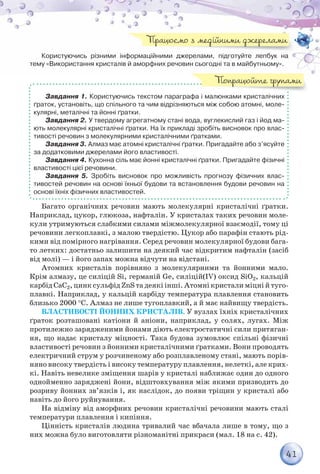 41
Користуючись різними інформаційними джерелами, підготуйте лепбук на
тему «Використання кристалів й аморфних речовин сьогодні та в майбутньому».
Завдання 1. Користуючись текстом параграфа і малюнками кристалічних
ґраток, установіть, що спільного та чим відрізняються між собою атомні, моле-
кулярні, металічні та йонні ґратки.
Завдання 2. У твердому агрегатному стані вода, вуглекислий газ і йод ма-
ють молекулярні кристалічні ґратки. На їх прикладі зробіть висновок про влас-
тивості речовин з молекулярними кристалічними ґратками.
Завдання 3. Алмаз має атомні кристалічні ґратки. Пригадайте або з’ясуйте
за додатковими джерелами його властивості.
Завдання 4. Кухонна сіль має йонні кристалічні ґратки. Пригадайте фізичні
властивості цієї речовини.
Завдання 5. Зробіть висновок про можливість прогнозу фізичних влас-
тивостей речовин на основі їхньої будови та встановлення будови речовин на
основі їхніх фізичних властивостей.
Багато органічних речовин мають молекулярні кристалічні ґратки.
Наприклад, цукор, глюкоза, нафталін. У кристалах таких речовин моле-
кули утримуються слабкими силами міжмолекулярної взаємодії, тому ці
речовини легкоплавкі, з малою твердістю. Цукор або парафін стають рід-
кими від помірного нагрівання. Серед речовин молекулярної будови бага-
то летких: достатньо залишити на деякий час відкритим нафталін (засіб
від молі) — і його запах можна відчути на відстані.
Атомних кристалів порівняно з молекулярними та йонними мало.
Крім алмазу, це силіцій Si, германій Ge, силіцій(ІV) оксид SiO2, кальцій
карбід СаС2, цинк сульфід ZnS та деякі інші. Атомні кристали міцні й туго-
плавкі. Наприклад, у кальцій карбіду температура плавлення становить
близько 2000 °С. Алмаз не лише тугоплавкий, а й має найвищу твердість.
Властивості йонних кристалів. У вузлах їхніх кристалічних
ґраток розташовані катіони й аніони, наприклад, у солях, лугах. Між
протилежно зарядженими йонами діють електростатичні сили притяган-
ня, що надає кристалу міцності. Така будова зумовлює спільні фізичні
властивості речовин з йонними кристалічними ґратками. Вони проводять
електричний струм у розчиненому або розплавленому стані, мають порів-
няно високу твердість і високу температуру плавлення, нелеткі, але крих-
кі. Навіть невелике зміщення шарів у кристалі наближає один до одного
однойменно заряджені йони, відштовхування між якими призводить до
розриву йонних зв’язків і, як наслідок, до появи тріщин у кристалі або
навіть до його руйнування.
На відміну від аморфних речовин кристалічні речовини мають сталі
температури плавлення і кипіння.
Цінність кристалів людина тривалий час вбачала лише в тому, що з
них можна було виготовляти різноманітні прикраси (мал. 18 на с. 42).
Працюємо з медійними джерелами
Попрацюйте групами
 