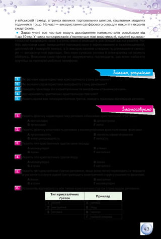 43
у військовій техніці, вітринах великих торговельних центрів, коштовних моделях
годинників тощо. На часі — використання сапфірового скла для покриття екранів
смартфонів.
Зараз учені все частіше ведуть дослідження нанокристалів розмірами від	
1 до 10 нм. У таких нанокристалів з’являються нові властивості, відмінні від влас-
тивостей макрокристалів. І ці властивості знаходять усе більше застосування. Ро-
біть висновки самі: неорганічні нанокристали є ефективними в люмінесцентній,
дисплейній і лазерній техніці, з їх використанням створюють різноманітні сенсо-
ри — високочутливі прилади, без яких сучасна техніка й електроніка не можуть
обійтись. Власники смартфонів не задумуючись підтвердять, що вони набагато
зручніші за кнопкові мобільні телефони.
1.1. 	Які основні характеристики кристалічного стану речовини?
2.2. 	Які основні характеристики аморфного стану речовини?
3.3. 	Наведіть приклади тіл з кристалічним та аморфним станами речовин.
4.4. 	Що називають кристалом і кристалічною ґраткою?
5.5. 	Назвіть відомі вам типи кристалічних ґраток, наведіть приклади відповідних речовин.
1.1. 	Укажіть фізичну характеристику речовин з йонними кристалічними ґратками.
		 А легкоплавкі
		 Б тугоплавкі
		 В діелектрики
		 Г леткі
2.2. 	Укажіть фізичну властивість речовин з молекулярними кристалічними ґратками.
		 А тугоплавкість
		 Б електропровідність
		 В легкість намагнічування
		 Г леткість
3.3. 	Укажіть тип кристалічних ґраток цинк оксиду.
		 А молекулярні
		 Б йонні
		 В атомні
		 Г металічні
4.4. 	Укажіть тип кристалічних ґраток йоду.
		 А молекулярні
		 Б атомні
		 В йонні
		 Г металічні
5.5. 	Укажіть тип кристалічних ґраток речовини, якщо вона легко переходить із твердого
агрегатного стану в рідкий і не проводить електричний струм у розчині чи розплаві.
		 А йонні
		 Б атомні
		 В металічні
		 Г молекулярні
6.6. 	Установіть відповідність між типом кристалічних ґраток і прикладом речовини.
Тип кристалічних
ґраток
Приклад
1 йонні А алмаз
2 металічні Б йод
3 атомні В залізо
Г натрій хлорид
Знаємо, розуміємо
Застосовуємо
 