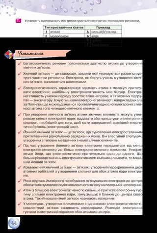 44
7.7. 	 Установіть відповідність між типом кристалічних ґраток і прикладом речовини.
Тип кристалічних ґраток Приклад
1 атомні А силіцій(ІV) оксид
2 молекулярні Б вода
3 йонні В срібло
Г барій оксид
99 Багатоманітність речовин пояснюється здатністю атомів до утворення	
хімічних зв’язків.
99 Хімічний зв’язок — це взаємодія, завдяки якій утримуються разом струк-
турні частинки речовини. Електрони, які беруть участь в утворенні хіміч-
них зв’язків, називаються валентними.
99 Електронегативність характеризує здатність атома в молекулі притягу-
вати електрони; найбільшу електронегативність має Флуор. Електро­
негативність у межах періоду зростає зліва направо, а в головних підгру-
пах — знизу вгору. Існують шкали електронегативності, наприклад шкала
за Полінгом, де можна дізнатися про величину відносної електронегатив-
ності атома того чи іншого хімічного елемента.
99 При утворенні хімічного зв’язку атоми хімічних елементів можуть утво-
рювати спільні електронні пари; віддавати або приєднувати електрони в
кількості, необхідній для того, щоб мати завершений зовнішній енерге-
тичний рівень (електронний шар).
99 Йонний хімічний зв’язок — це зв’язок, що зумовлений електростатичним
притягуванням різнойменно заряджених йонів. Він властивий сполукам,
утвореним з типових металічних і неметалічних елементів.
99 Під час утворення йонного зв’язку електрони передаються від менш
електронегативного до більш електронегативного елемента. Утворю-
ються йони, що електростатично притягуються один до одного. Що	
більша різниця значень електронегативності хімічних елементів, то міцні-
ший йонний зв’язок.
99 Ковалентний хімічний зв’язок — зв’язок, утворений перекриванням двох
атомних орбіталей з утворенням спільної для обох атомів пари електро-
нів.
99 Різна відстань ймовірного перебування зв’язувальних електронів до центрів
обох атомів зумовлює поділ ковалентного зв’язку на полярний і неполярний.
99 Атом з більшою електронегативністю сильніше притягує електронну гус-
тину спільної електронної пари, тому зміщує її ближче до центра свого
атома. Такий ковалентний зв’язок називають полярним.
99 У молекулах, утворених елементами з однаковою електронегативністю,	
ковалентний зв’язок називають неполярним. Розподіл електронної	
густини симетричний відносно обох атомних центрів.
Узагальнення
 