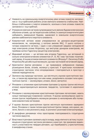 45
99 Наявність на зовнішньому енергетичному рівні атома повністю заповне-
них s- та p-орбіталей роблять атом хімічного елемента стабільним. Най-
більш стабільними є інертні елементи, оскільки в їхніх атомах повністю
заповнені s- та p-орбіталі.
99 Утворення хімічних зв’язків супроводжується зміною будови електрон­них
оболонок атомів, що зв’язуються між собою; їх зовнішні енергетичні рівні	
набувають завершеної будови, однакової із зовнішнім енергетичним	
рівнем найближчого інертного елемента.
99 Ковалентний зв’язок може утворюватися за донорно-акцепторним	
механізмом, як, наприклад, у катіона амонію NH4
+
. У цього катіона є	
чотири ковалентні зв’язки, і один з них утворений завдяки неподіленій
парі електронів атома Нітрогену, що виступає донором електронів, які
приймає катіон Гідрогену (акцептор електронів).
99 Водневий зв’язок — це зв’язок між атомом Гідрогену, що зв’язаний із
сильно електронегативним елементом (F, O, N) і має частково позитив-
ний заряд, й іншим атомом хімічного елемента (Флуору F, Оксигену О або
Нітрогену N) цієї або іншої молекули, що має частковий негативний заряд.
99 Кристалічні ґратки речовини — це тривимірне зображення порядку	
розміщення йонів, атомів, молекул у кристалі. У кристалах положення
структурних частинок чітко впорядковане і повторюється в просторі з
певною періодичністю.
99 Залежно від природи частинок, що містяться у вузлах кристалічних ґра-
ток, а також від характеру сил між ними, розрізняють основні типи крис-
талічних ґраток — молекулярні, атомні, йонні, металічні.
99 Речовини з атомними кристалічними ґратками (у вузлах ґратки містяться
атоми) характеризуються високою твердістю, тугоплавкі й нерозчинні	
у воді.
99 Речовини з молекулярними кристалічними ґратками легкоплавкі, мають
низькі температури плавлення і кипіння. У вузлах молекулярних криста-
лічних ґраток перебувають молекули речовин із неполярним або поляр-
ним ковалентним зв’язками.
99 У вузлах йонних кристалічних ґраток містяться протилежно заряджені
йони. Речовини з таким типом кристалічної ґратки тверді, але крихкі, не-
леткі, багато з них розчинні у воді, їх розчини і розплави електропровідні.
99 В аморфних речовинах чітка просторова повторюваність структурних
частинок відсутня.
99 Властивості речовин залежать від їх складу, виду хімічного зв’язку та роз-
міщення структурних частинок речовини у кристалі. Це зумовлює відмін-
ності у властивостях твердих речовин, що перебувають у кристалічному
й аморфному станах.
Узагальнення
 