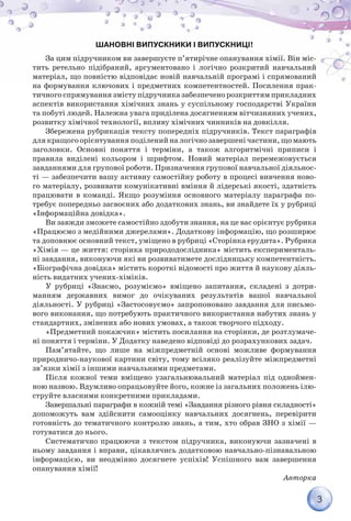 3
Шановні випускники і випускниці!
За цим підручником ви завершуєте п’ятирічне опанування хімії. Він міс-
тить ретельно підібраний, аргументовано і логічно розкритий навчальний
матеріал, що повністю відповідає новій навчальній програмі і спрямований
на формування ключових і предметних компетентностей. Посилення прак-
тичного спрямування змісту підручника забезпечено розкриттям прикладних
аспектів використання хімічних знань у суспільному господарстві України
та побуті людей. Належна увага приділена досягненням вітчизняних учених,
розвитку хімічної технології, впливу хімічних чинників на довкілля.
Збережена рубрикація тексту попередніх підручників. Текст параграфів
для кращого орієнтування поділений на логічно завершені частини, що мають
заголовки. Основні поняття і терміни, а також алгоритмічні приписи і
правила виділені кольором і шрифтом. Новий матеріал перемежовується
завданнями для групової роботи. Призначення групової навчальної діяльнос-
ті — забезпечити вашу активну самостійну роботу в процесі вивчення ново-
го матеріалу, розвивати комунікативні вміння й лідерські якості, здатність
працювати в команді. Якщо розуміння основного матеріалу параграфа по-
требує попередньо засвоєних або додаткових знань, ви знайдете їх у рубриці
«Інформаційна довідка».
Ви завжди зможете самостійно здобути знання, на це вас орієнтує рубрика
«Працюємо з медійними джерелами». Додаткову інформацію, що розширює
та доповнює основний текст, уміщено в рубриці «Сторінка ерудита». Рубрика
«Хімія — це життя: сторінка природодослідника» містить експерименталь-
ні завдання, виконуючи які ви розвиватимете дослідницьку компетентність.
«Біографічна довідка» містить короткі відомості про життя й наукову діяль-
ність видатних учених-хіміків.
У рубриці «Знаємо, розуміємо» вміщено запитання, складені з дотри-
манням державних вимог до очікуваних результатів вашої навчальної
діяльності. У рубриці «Застосовуємо» запропоновано завдання для письмо-
вого виконання, що потребують практичного використання набутих знань у
стандартних, змінених або нових умовах, а також творчого підходу.
«Предметний покажчик» містить посилання на сторінки, де розтлумаче-
ні поняття і терміни. У Додатку наведено відповіді до розрахункових задач.
Пам’ятайте, що лише на міжпредметній основі можливе формування
природничо-наукової картини світу, тому всіляко реалізуйте міжпредметні
зв’язки хімії з іншими навчальними предметами.
Після кожної теми вміщено узагальнювальний матеріал під одноймен-
ною назвою. Вдумливо опрацьовуйте його, кожне із загальних положень ілю-
струйте власними конкретними прикладами.
Завершальні параграфи в кожній темі «Завдання різного рівня складності»
допоможуть вам здійснити самооцінку навчальних досягнень, перевірити
готовність до тематичного контролю знань, а тим, хто обрав ЗНО з хімії —
готуватися до нього.
Систематично працюючи з текстом підручника, виконуючи зазначені в
ньому завдання і вправи, цікавлячись додатковою навчально-пізнавальною
інформацією, ви неодмінно досягнете успіхів! Успішного вам завершення
опанування хімії!
Авторка
 