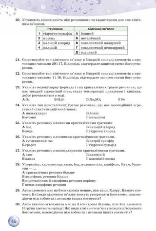 48
20.	 Установіть відповідність між речовинами та характерним для них хіміч-
ним зв’язком.
Речовина Хімічний зв’язок
1 гідроген сульфід А йонний
2 кисень Б металічний
3 кальцій хлорид В ковалентний полярний
4 кальцій Г ковалентний неполярний
Д водневий
21.	 Спрогнозуйте тип хімічного зв’язку в бінарній сполуці елементів з про-
тонними числами 20 і 17. Відповідь підтвердьте записом схеми його утво-
рення.
22.	 Спрогнозуйте тип хімічного зв’язку в бінарній сполуці елементів з про-
тонними числами 1 і 16. Відповідь підтвердьте записом схеми його утво-
рення.
23.	 Укажіть молекулярну формулу і тип кристалічних ґраток речовини, що
має твердий агрегатний стан, сталу температуру плавлення і кипіння,
добре розчиняється у воді.
А О2 Б Н2S В Na2SO4 Г Fe
24.	 Укажіть тип кристалічних ґраток речовини, що має газоподібний агре-
гатний стан і специфічний запах.
А молекулярні
Б атомні
В йонні
Г металічні
25.	 Укажіть речовину з йонними кристалічними ґратками.
А йод
Б вода
В кальцій хлорид
Г гідроген хлорид
26.	 Укажіть речовину з атомними кристалічними ґратками.
А вуглекислий газ
Б графіт
В натрій сульфід
Г гідроген сульфід
27.	 Укажіть речовину з молекулярними кристалічними ґратками.
А азот
Б алмаз
В алюміній
Г алюміній оксид
28.	 У переліку: харчова сода, скло, йод, кухонна сіль, каніфоль, бітум, бурш-
тин — …
А кристалічних речовин більше
Б аморфних речовин більше
В кристалічних й аморфних речовин порівну
Г немає аморфних речовин
29.	 Атом елемента має на 6 електронів менше, ніж аніон Хлору. Назвіть еле-
мент. Які види хімічного зв’язку можуть утворювати його атоми, взаємо-
діючи між собою та з атомами інших елементів?
30.	 Атом хімічного елемента має на 3 електрони більше, ніж йон елемента
ІІ групи третього періоду. Які види хімічного зв’язку можуть утворювати
його атоми, взаємодіючи між собою та з атомами інших елементів?
 