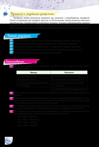 54
Професія хіміка-технолога належить до сучасних і затребуваних професій.
Попит на фахівців цієї професії зростає зі збільшенням темпів розвитку хімічного
виробництва і промислового комплексу України. З різних інформаційних джерел
дізнайтеся більше про цю професію, з’ясуйте, які заклади вищої освіти України
здійснюють їх підготовку. Одержаною інформацією поділіться з однокласниками.
1.1. 	Дайте визначення оборотних і необоротних реакцій, наведіть приклади.
2.2. 	Чим відрізняються записи рівнянь оборотних і необоротних реакцій?
3.3. 	Яку реакцію називають прямою, а яку — зворотною? Наведіть приклади.
4.4. 	Якими явищами супроводжуються необоротні реакції між електролітами?
5.5. 	Наведіть приклади відомих вам оборотних реакцій.
1.1. 	Установіть відповідність між явищем, що свідчить про перебіг хімічної реакції,	
та її реагентами.
Явище Реагенти
1 випадання осаду А натрій хлорид і калій сульфат
2 виділення газу Б натрій сульфат і барій хлорид
3
утворення малодисоційованої
речовини
В
ортофосфатна кислота і натрій
гідроксид
Г калій карбонат і хлоридна кислота
2.2. 	Назвіть якомога більше типів хімічних реакцій, до яких належить взаємодія азоту з
воднем.
3.3. 	Складіть рівняння можливих необоротних хімічних реакцій між розбавленою суль-
фатною кислотою та: а) калій гідроксидом; б) фосфор(V) оксидом; в) барій нітра-
том; г) міддю; д) цинком; е) ферум(ІІІ) оксидом.
4.4. 	Чи відбудеться необоротна реакція між: а) калій нітратом і натрій гідроксидом;	
б) кальцій гідроксидом і ортофосфатною кислотою? Відповідь обґрунтуйте.
5.5. 	До скорочених йонних рівнянь реакцій доберіть по одному прикладу молекуляр-
них рівнянь реакцій, не повторюючи приклади з підручника.
	 	 Al3+ + 3OH– = Al(OH)3↓
	 	 2H+ + SO3
2–
= H2O + SO2↑
	 	 Ba2+ + SO4
2–
= BaSO4↓
	 	 3Ag+ + PO4
3–
= Ag3PO4↓
Працюємо з медійними джерелами
Знаємо, розуміємо
Застосовуємо
 