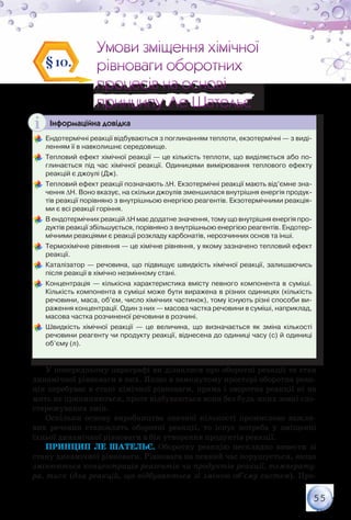 55
Умови зміщення хімічної
рівноваги оборотних
процесів на основі
принципу Ле Шательє
Умови зміщення хімічної
рівноваги оборотних
процесів на основі
принципу Ле Шательє
§10.
Інформаційна довідка
	Ендотермічні реакції відбуваються з поглинанням теплоти, екзотермічні — з виді-
ленням її в навколишнє середовище.
	Тепловий ефект хімічної реакції — це кількість теплоти, що виділяється або по-
глинається під час хімічної реакції. Одиницями вимірювання теплового ефекту
реакцій є джоулі (Дж).
	Тепловий ефект реакції позначають ∆Н. Екзотермічні реакції мають від’ємне зна-
чення ∆Н. Воно вказує, на скільки джоулів зменшилася внутрішня енергія продук-
тів реакції порівняно з внутрішньою енергією реагентів. Екзотермічними реакція-
ми є всі реакції горіння.
	В ендотермічних реакцій ∆Н має додатне значення, тому що внутрішня енергія про-
дуктів реакції збільшується, порівняно з внутрішньою енергією реагентів. Ендотер-
мічними реакціями є реакції розкладу карбонатів, нерозчинних основ та інші.
	Термохімічне рівняння — це хімічне рівняння, у якому зазначено тепловий ефект
реакції.
	Каталізатор — речовина, що підвищує швидкість хімічної реакції, залишаючись
після реакції в хімічно незмінному стані.
	Концентрація — кількісна характеристика вмісту певного компонента в суміші.
Кількість компонента в суміші може бути виражена в різних одиницях (кількість
речовини, маса, об’єм, число хімічних частинок), тому існують різні способи ви-
раження концентрації. Один з них — масова частка речовини в суміші, наприклад,
масова частка розчиненої речовини в розчині.
	Швидкість хімічної реакції — це величина, що визначається як зміна кількості
речовини реагенту чи продукту реакції, віднесена до одиниці часу (с) й одиниці
об’єму (л).
У попередньому параграфі ви дізналися про оборотні реакції та стан
динамічної рівноваги в них. Якщо в замкнутому просторі оборотна реак-
ція перебуває в стані хімічної рівноваги, пряма і зворотна реакції ні на
мить не припиняються, проте відбуваються вони без будь-яких зовні спо-
стережуваних змін.
Оскільки основу виробництва значної кількості промислово важли-
вих речовин становлять оборотні реакції, то існує потреба у зміщенні
їхньої динамічної рівноваги в бік утворення продуктів реакції.
Принцип Ле Шательє. Оборотну реакцію нескладно вивести зі
стану динамічної рівноваги. Рівновага на певний час порушується, якщо
змінюються концентрація реагентів чи продуктів реакції, температу-
ра, тиск (для реакцій, що відбуваються зі зміною об’єму систем). Про-
 