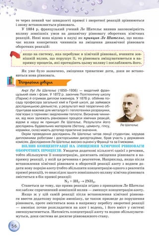 56
те через певний час швидкості прямої і зворотної реакцій зрівнюються
і знову встановлюється рівновага.
У 1884 р. французький учений Ле Шательє виявив закономірність
впливу зовнішніх умов на динамічну рівновагу оборотних хімічних
реакцій. Нині вона відома в науці як принцип Ле Шательє, що визна-
чає вплив конкретних чинників на зміщення динамічної рівноваги
оборотних реакцій:
якщо на систему, яка перебуває в хімічній рівновазі, вчинити зов­
нішній вплив, що порушує її, то рівновага зміщуватиметься в на-
прямку процесів, які протидіють цьому впливу і послаблюють його.
Як уже було зазначено, зміщення триватиме доти, доки не встано-
виться нова рівновага.
Анрі Луї Ле Шательє (1850–1936) — видатний фран-
цузький хімік і фізик. У 1872 р. закінчив Політехнічну школу
(Париж) й отримав диплом інженера. У 1876 р. обійняв по-
саду професора загальної хімії в Гірній школі, де займався
дослідницькою діяльністю, у результаті якої теоретично об-
ґрунтував важливі для металургії і теплотехніки розрахунки,
пов’язані з горінням і виділенням теплоти. Визначив чинни-
ки, від яких залежать рівноважні процеси хімічних реакцій,	
відомі в науці як принцип Ле Шательє. Результати його	
досліджень будівельних матеріалів (бетону, цементу, гіпсу,
кераміки, скла) мають дотепер практичне значення.
Окрім проведення досліджень Ле Шательє читав лекції студентам, керував
дип­ломними роботами і докторськими дисертаціями, брав участь у державних
комісіях. Дослідження Ле Шательє високо оцінені у Франції та за її межами.
Вплив концентрації на зміщення хімічної рівноваги
оборотних процесів. Уводячи додаткові кількості однієї з речовин,
тобто збільшуючи її концентрацію, досягають зміщення рівноваги в на-
прямку реакції, у якій ця речовина є реагентом. Наприклад, якщо після
встановлення хімічної рівноваги в оборотній реакції азоту з воднем до-
дати нову порцію азоту (тобто збільшити концентрацію одного з реагентів
прямої реакції), то внаслідок цього зовнішнього впливу хімічна рівновага
зміститься в бік прямої реакції:
N2 + 3H2 → 2NH3.
Станеться це тому, що пряма реакція згідно з принципом Ле Шательє
послаблює спричинений зовнішній вплив — зменшує концентрацію азоту.
Якщо ж у цій самій реакції після встановлення хімічної рівнова-
ги ввести додаткову порцію амоніаку, це також призведе до порушення
рівноваги, проте зміститься вона в напрямку перебігу зворотної реакції
— амоніак почне розкладатися на азот і водень, і його вміст у системі
зменшуватиметься. Натомість концентрації азоту та водню збільшувати-
муться, доки система не досягне рівноважного стану.
Ле Шательє
Біографічна довідка
 