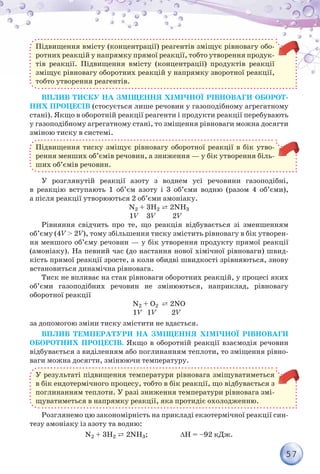 57
Підвищення вмісту (концентрації) реагентів зміщує рівновагу обо-
ротних реакцій у напрямку прямої реакції, тобто утворення продук-
тів реакції. Підвищення вмісту (концентрації) продуктів реакції
зміщує рівновагу оборотних реакцій у напрямку зворотної реакції,
тобто утворення реагентів.
Вплив тиску на зміщення хімічної рівноваги оборот-
них процесів (стосується лише речовин у газоподібному агрегатному
стані). Якщо в оборотній реакції реагенти і продукти реакції перебувають
у газоподібному агрегатному стані, то зміщення рівноваги можна досягти
зміною тиску в системі.
Підвищення тиску зміщує рівновагу оборотної реакції в бік утво-
рення менших об’ємів речовин, а зниження — у бік утворення біль-
ших об’ємів речовин.
У розглянутій реакції азоту з воднем усі речовини газоподібні,
в реакцію вступають 1 об’єм азоту і 3 об’єми водню (разом 4 об’єми),
а після реакції утворюються 2 об’єми амоніаку.
N2 + 3H2 ⇄ 2NH3
			 1V 3V 2V
Рівняння свідчить про те, що реакція відбувається зі зменшенням
об’єму (4V > 2V), тому збільшення тиску змістить рівновагу в бік утворен-
ня меншого об’єму речовин — у бік утворення продукту прямої реакції
(амоніаку). На певний час (до настання нової хімічної рівноваги) швид-
кість прямої реакції зросте, а коли обидві швидкості зрівняються, знову
встановиться динамічна рівновага.
Тиск не впливає на стан рівноваги оборотних реакцій, у процесі яких
об’єми газоподібних речовин не змінюються, наприклад, рівновагу
оборотної реакції
N2 + О2 ⇄ 2NО
				 1V 1V 2V
за допомогою зміни тиску змістити не вдасться.
Вплив температури на зміщення хімічної рівноваги
оборотних процесів. Якщо в оборотній реакції взаємодія речовин
відбувається з виділенням або поглинанням теплоти, то зміщення рівно-
ваги можна досягти, змінюючи температуру.
У результаті підвищення температури рівновага зміщуватиметься
в бік ендотермічного процесу, тобто в бік реакції, що відбувається з
поглинанням теплоти. У разі зниження температури рівновага змі-
щуватиметься в напрямку реакції, яка протидіє охолодженню.
Розглянемо цю закономірність на прикладі екзотермічної реакції син-
тезу амоніаку із азоту та водню:
N2 + 3H2 ⇄ 2NH3; ∆Н = –92 кДж.
 