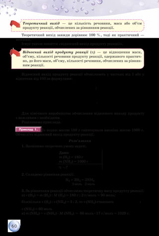 60
Теоретичний вихід — це кількість речовини, маса або об’єм
продукту реакції, обчислених за рівнянням реакції.
Теоретичний вихід завжди дорівнює 100 %, тоді як практичний —
менший.
Існує також поняття «відносний вихід продукту реакції».
Відносний вихід продукту реакції (η) — це відношення маси,
об’єму, кількості речовини продукту реакції, одержаного практич-
но, до його маси, об’єму, кількості речовини, обчислених за рівнян-
ням реакції.
Відносний вихід продукту реакції обчислюють у частках від 1 або у
відсотках від 100 за формулами:
практична
теоретична
100%
m
m
η= ⋅ ;
η= ⋅
практичний
теоретичний
100%
V
V
.
Для хімічного виробництва обчислення відносного виходу продукту
є важливим і необхідним.
Розглянемо приклади.
Приклад 1.Приклад 1. Із водню масою 180 г синтезували амоніак масою 1000 г.
Обчисліть відносний вихід продукту реакції.
Розв’язання
1. Запишемо скорочено умову задачі.
Дано:
m (H2) = 180 г
m (NH3) = 1000 г
η —?
2. Складемо рівняння реакції.
N2 + 3H2 = 2NH3
	 	 	 	          3 моль    2 моль
3. За рівнянням реакції обчислимо теоретичну масу продукту реакції:
а) ν (H2) = m (H2) : M (H2) = 180 г : 2 г/моль = 90 моль;
б) оскільки ν (H2) : ν (NH3) = 3 : 2, то ν (NH3) становить
⋅
= моль
90 2
60
3
;
ν (NH3) = 60 моль
в) m (NH3) = ν (NH3) · M (NH3) = 60 моль · 17 г/моль = 1020 г.
 