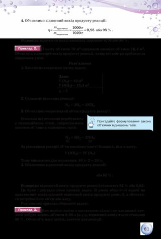 61
4. Обчислимо відносний вихід продукту реакції:
практична
теоретична
г
г
1000
0,98
1020
m
m
η= = = або 98 %.
Відповідь: відносний вихід амоніаку дорівнює 0,98 або 98 %.
Приклад 2.Приклад 2. З азоту об’ємом 10 м3 одержали амоніак об’ємом 16,4 м3.
Обчисліть відносний вихід продукту реакції, якщо всі виміри зроблено за
однакових умов.
Розв’язання
1. Запишемо скорочено умову задачі.
Дано:
V (N2) = 10 м3
V (NH3) = 16,4 м3
η —?
2. Складемо рівняння реакції:
N2 + 3H2 = 2NH3
3. Обчислимо теоретичний об’єм продукту реакції.
Оскільки всі речовини перебувають
у газоподібному стані, скористаємося
законом об’ємних відношень газів.
N2 + 3H2 = 2NH3
	 	 	 	 1V                          2V
За рівнянням реакції об’єм амоніаку вдвічі більший, ніж в азоту.
V (NH3) = 2V (N2)
Тому виконаємо дію множення: 10 л · 2 = 20 л.
4. Обчислимо відносний вихід продукту реакції:
η= = =
практичний
теоретичний
л
л
16,4
0,82
20
V
V
або 82 %.
Відповідь: відносний вихід продукту реакції становить 82 % або 0,82.
Це були приклади умов прямих задач. В умові оберненої задачі на
практичний вихід відомий відносний вихід продукту реакції, а обчисли-
ти потрібно його об’єм або масу.
Розглянемо приклад оберненої задачі.
Приклад 3.Приклад 3. Взаємодією заліза з достатньою кількістю хлоридної кис-
лоти добули водень об’ємом 8,96 л (н.у.), відносний вихід якого становив
80 %. Обчисліть масу заліза, взятого для реакції.
Пригадайте формулювання закону
об’ємних відношень газів.
 