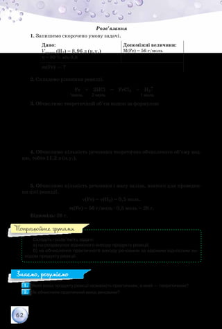 62
Розв’язання
1. Запишемо скорочено умову задачі.
Дано:
Vпракт.(H2) = 8,96 л (н.у.)
η = 80 % або 0,8
Допоміжні величини:
М(Fe) = 56 г/моль
m(Fe) — ?
2. Складемо рівняння реакції.
Fe + 2НCl = FeCl2 + H2↑
                                       1моль         2 моль                                  1 моль
3. Обчислимо теоретичний об’єм водню за формулою
=
η
практ.
теор.
V
V
( ) ( )теор. 2 л
8,96
H 11,2
0,8
= =V
4. Обчислимо кількість речовини теоретично обчисленого об’єму вод-
ню, тобто 11,2 л (н.у.).
( ) ( )2
11,2
Н 0,5 моль
22,4
ν = =
5. Обчислимо кількість речовини і масу заліза, взятого для проведен-
ня цієї реакції.
ν(Fe) = ν(H2) = 0,5 моль.
m(Fe) = 56 г/моль · 0,5 моль = 28 г.
Відповідь: 28 г.
Складіть і розв’яжіть задачі:
а) на розрахунок відносного виходу продукту реакції;
б) на обчислення практичного виходу речовини за відомим відносним ви-
ходом продукту реакції.
1.1. 	Який вихід продукту реакції називають практичним, а який — теоретичним?
2.2. 	Як обчислити практичний вихід речовини?
Попрацюйте групами
Знаємо, розуміємо
 