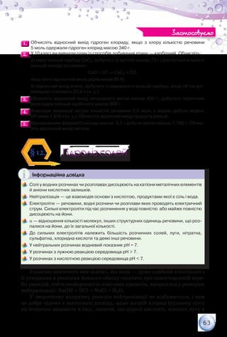 63
1.1. 	Обчисліть відносний вихід гідроген хлориду, якщо з хлору кількістю речовини	
5 моль одержали гідроген хлорид масою 340 г.
2.2. 	У 10 класі ви вивчали один із способів добування етину — карбідний. Обчисліть:
	 а) масу кальцій карбіду СаС2, добутого із вугілля масою 72 г і достатньої кількості
кальцій оксиду за схемою:
СаО + 3С → СаС2 + СО,
	 якщо його відносний вихід дорівнював 80 %;
	 б) відносний вихід етину, добутого з одержаного кальцій карбіду, якщо об’єм вуг-
леводню становить 33,6 л (н. у.).
3.3. 	Обчисліть відносний вихід негашеного вапна масою 400 г, добутого термічним
розкладом кальцій карбонату масою 800 г.
4.4. 	Унаслідок взаємодії натрію кількістю речовини 0,2 моль з водою добули водень
об’ємом 1,916 л (н. у.). Обчисліть відносний вихід продукту реакції.
5.5. 	Відновленням ферум(ІІІ) оксиду масою  3,2 т добули залізо масою 1,786 т. Обчис-
літь відносний вихід металу.
Гідроліз солейГідроліз солей§12.
Інформаційна довідка
	Солі у водних розчинах чи розплавах дисоціюють на катіони металічних елементів
й аніони кислотних залишків.
	Нейтралізація — це взаємодія основи з кислотою, продуктами якої є сіль і вода.
	Електроліти — речовини, водні розчини чи розплави яких проводять електричний
струм. Сильні електроліти під час розчинення у воді повністю  або майже повністю
дисоціюють на йони.
	α — відношення кількості молекул, інших структурних одиниць речовини, що роз-
палися на йони, до їх загальної кількості.
	До сильних електролітів належить більшість розчинних солей, луги, нітратна,
сульфатна, хлоридна кислоти та деякі інші речовини.
	У нейтральних розчинах водневий показник рН = 7.
	У розчинах з лужною реакцією середовища рН > 7.
	У розчинах з кислотною реакцією середовища рН < 7.
З раніше вивченого вам відомо, що вода — дуже слабкий електроліт і
її утворення в реакціях йонного обміну свідчить про односторонній пере-
біг реакцій, тобто необоротність хімічних процесів, наприклад у реакціях
нейтралізації: NaОН + НСl = NaСl + Н2О.
У зворотному напрямку реакція нейтралізації не відбувається, і вам
це добре відомо з життєвого досвіду, адже натрій хлорид (кухонну сіль)
ви безпечно вживаєте в їжу, знаючи, що ніякої кислоти, ніякого лугу в
Застосовуємо
 