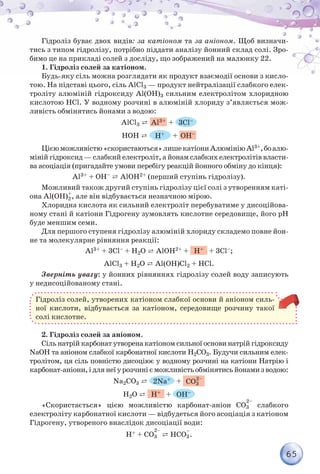 65
Гідроліз буває двох видів: за катіоном та за аніоном. Щоб визначи-
тись з типом гідролізу, потрібно піддати аналізу йонний склад солі. Зро-
бимо це на прикладі солей з досліду, що зображений на малюнку 22.
1. Гідроліз солей за катіоном.
Будь-яку сіль можна розглядати як продукт взаємодії основи з кисло-
тою. На підставі цього, сіль AlСl3 — продукт нейтралізації слабкого елек-
троліту алюміній гідроксиду Al(ОН)3 сильним електролітом хлоридною
кислотою НСl. У водному розчині в алюміній хлориду з’являється мож-
ливість обмінятись йонами з водою:
AlСl3 ⇄ Al3+ + 3Сl–
НОН ⇄ H+ + ОН–
Цієюможливістю«скористаються»лишекатіониАлюмініюAl3+,боалю-
міній гідроксид — слабкий електроліт, а йонам слабких електролітів власти-
ва асоціація (пригадайте умови перебігу реакцій йонного обміну до кінця):
Al3+ + ОН– ⇄ AlОН2+ (перший ступінь гідролізу).
Можливий також другий ступінь гідролізу цієї солі з утворенням каті-
она Al(ОН)2
+
, але він відбувається незначною мірою.
Хлоридна кислота як сильний електроліт перебуватиме у дисоційова-
ному стані й катіони Гідрогену зумовлять кислотне середовище, його pH
буде меншим семи.
Для першого ступеня гідролізу алюміній хлориду складемо повне йон-
не та молекулярне рівняння реакції:
Al3+ + 3Сl– + Н2О ⇄ AlОН2+ + Н+ + 3Сl–;
AlCl3 + H2O ⇄ Al(OH)Cl2 + HCl.
Зверніть увагу: у йонних рівняннях гідролізу солей воду записують
у недисоційованому стані.
Гідроліз солей, утворених катіоном слабкої основи й аніоном силь-
ної кислоти, відбувається за катіоном, середовище розчину такої
солі кислотне.
2. Гідроліз солей за аніоном.
Сіль натрій карбонат утворена катіоном сильної основи натрій гідроксиду
NaOH та аніоном слабкої карбонатної кислоти Н2CO3. Будучи сильним елек-
тролітом, ця сіль повністю дисоціює у водному розчині на катіони Натрію і
карбонат-аніони,ідлянеїурозчинієможливістьобмінятисьйонамизводою:
Na2CO3 ⇄ 2Na+ + CO3
Н2О ⇄ Н+ + ОН–
«Скористається» цією можливістю карбонат-аніон CO3
2–
слабкого
електроліту карбонатної кислоти — відбудеться його асоціація з катіоном
Гідрогену, утвореного внаслідок дисоціації води:
Н+ + CO3 ⇄ НCO3
–
.
 