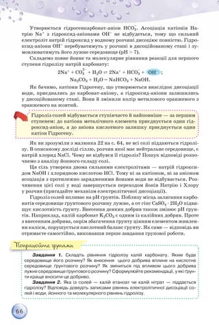 66
Утворюється гідрогенкарбонат-аніон НCO3
–
. Асоціація катіонів На-
трію Na+ з гідроксид-аніонами OH– не відбудеться, тому що сильний
електроліт натрій гідроксид у водному розчині дисоціює повністю. Гідро-
ксид-аніони ОН– перебуватимуть у розчині в дисоційованому стані і зу-
мовлюватимуть його лужне середовище (pH > 7).
Складемо повне йонне та молекулярне рівняння реакції для першого
ступеня гідролізу натрій карбонату:
2Na+ + CO3 + Н2О ⇄ 2Na+ + НCO3
–
+ ОН– ;
Na2CO3 + H2O = NaHCO3 + NaOH.
Як бачимо, катіони Гідрогену, що утворюються внаслідок дисоціації
води, приєднались до карбонат-аніону, а гідроксид-аніони залишились
у дисоційованому стані. Вони й змінили колір метилового оранжевого з
оранжевого на жовтий.
Гідроліз солей відбувається ступінчасто й найповніше — за першим
ступенем: до катіона металічного елемента приєднується один гід-
роксид-аніон, а до аніона кислотного залишку приєднується один
катіон Гідрогену.
Як ви зрозуміли з малюнка 22 на с. 64, не всі солі піддаються гідролі-
зу. В описаному досліді сіллю, розчин якої має нейтральне середовище, є
натрій хлорид NaCl. Чому не відбувся її гідроліз? Пошук відповіді розпо-
чнемо з аналізу йонного складу солі.
Ця сіль утворена двома сильними електролітами — натрій гідрокси-
дом NaОН і хлоридною кислотою HCl. Тому ні за катіоном, ні за аніоном
асоціація з протилежно зарядженими йонами води не відбувається. Роз-
чинення цієї солі у воді завершується переходом йонів Натрію і Хлору
у розчин (пригадайте механізм електролітичної дисоціації).
Гідроліз солей впливає на рН ґрунтів. Поблизу місць залягання карбо-
натів середовище ґрунтового розчину лужне, а от гіпс CaSO4 · 2H2O підви-
щує кислотність ґрунту. Внесення деяких добрив також змінює рН ґрун-
тів. Наприклад, калій карбонат K2CO3 є одним із калійних добрив. Проте
з внесенням добрива, окрім збагачення ґрунту цінним елементом живлен-
ня калієм, порушується кислотний баланс ґрунту. Як саме — відповідь ви
отримаєте самостійно, виконавши перше завдання групової роботи.
Завдання 1. Складіть рівняння гідролізу калій карбонату. Яким буде
середо­вище його розчину? Як внесення   цього добрива вплине на кислотне	
середовище ґрунтового розчину? Як зміниться під впливом цього добрива	
лужне середовище ґрунтового розчину? Сформулюйте рекомендації, у які ґрун-
ти краще вносити це добриво.
Завдання 2. Яка із солей — калій етаноат чи калій нітрат — піддається	
гідролізу? Відповідь доведіть записами рівнянь електролітичної дисоціації со-
лей і води, йонного та молекулярного рівнянь гідролізу.
Попрацюйте групами
 