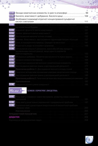 5
§ 19.§ 19.   Оксиди неметалічних елементів, їх уміст в атмосфері. . . . . . . . . . . . . . . . . 99
§ 20.§ 20.   Кислоти, властивості і добування. Кислотні дощі. . . . . . . . . . . . . . . . . . . . 104
§ 21.§ 21.   Особливості взаємодії нітратної і концентрованої сульфатної	
            кислот з металами. . . . . . . . . . . . . . . . . . . . . . . . . . . . . . . . . . . . . . . . . . . . . . 111
§ 22.§ 22.   Загальна характеристика металів. Фізичні властивості металів	
            на основі їхньої будови. . . . . . . . . . . . . . . . . . . . . . . . . . . . . . . . . . . . . . . . . . . 116
§ 23.§ 23.   Алюміній: фізичні й хімічні властивості. . . . . . . . . . . . . . . . . . . . . . . . . . . . . 121
§ 24.§ 24.   Залізо: фізичні й хімічні властивості . . . . . . . . . . . . . . . . . . . . . . . . . . . . . . . 127
§ 25.§ 25.   Застосування металів та їхніх сплавів. . . . . . . . . . . . . . . . . . . . . . . . . . . . . . 132
§ 26.§ 26.   Основи. Властивості, застосування гідроксидів Натрію і Кальцію. . . . . . 137
§ 27.§ 27.   Солі, їх поширення в природі. Середні та кислі солі. . . . . . . . . . . . . . . . . . 141
§ 28.§ 28.   Жорсткість води та способи її усунення. . . . . . . . . . . . . . . . . . . . . . . . . . . . 149
§ 29.§ 29.   Обчислення кількості речовини, маси або об’єму продукту	
            за рівнянням хімічної реакції, якщо один із реагентів	
            взято в надлишку . . . . . . . . . . . . . . . . . . . . . . . . . . . . . . . . . . . . . . . . . . . . . . . 153
§ 30.§ 30.   Мінеральні добрива. Поняття про кислотні та лужні ґрунти. . . . . . . . . . . . 158
§ 31.§ 31.   Сучасні силікатні матеріали . . . . . . . . . . . . . . . . . . . . . . . . . . . . . . . . . . . . . . 164
§ 32.§ 32.   Біологічне значення металічних і неметалічних елементів. . . . . . . . . . . . . 170
§ 33.§ 33.   Застосування хімічних знань у дослідницькій діяльності. . . . . . . . . . . . . . 177
            Практична робота 1. Дослідження якісного складу солей . . . . . . . . . . . 178
§ 34.§ 34.   Генетичні зв’язки між основними класами неорганічних сполук . . . . . . . 179
§ 35.§ 35.   Застосування хімічних знань у дослідницькій діяльності. . . . . . . . . . . . . . 180
            Практична робота 2. Генетичні зв’язки між неорганічними речовинами . 181
            Узагальнення. . . . . . . . . . . . . . . . . . . . . . . . . . . . . . . . . . . . . . . . . . . . . . . . . . 182
§ 36.§ 36.   Завдання різного рівня складності . . . . . . . . . . . . . . . . . . . . . . . . . . . . . . . . 185
Хімія і прогрес людства
§ 37.§ 37.   Роль хімії у створенні нових матеріалів, розвитку нових напрямків	
            технологій . . . . . . . . . . . . . . . . . . . . . . . . . . . . . . . . . . . . . . . . . . . . . . . . . . . . . 191
§ 38.§ 38.   Роль хімії у розв’язанні сировинної і продовольчої проблем. . . . . . . . . . . 197
§ 39.§ 39.   Значення хімії у розв’язанні енергетичної й екологічної проблем.	
            «Зелена» хімія. . . . . . . . . . . . . . . . . . . . . . . . . . . . . . . . . . . . . . . . . . . . . . . . . . 200
            Узагальнення. . . . . . . . . . . . . . . . . . . . . . . . . . . . . . . . . . . . . . . . . . . . . . . . . . 206
ПРЕДМЕТНИЙ ПОКАЖЧИК . . . . . . . . . . . . . . . . . . . . . . . . . . . . . . . . . . . . . . . . . . . 207
ДОДАТОК. . . . . . . . . . . . . . . . . . . . . . . . . . . . . . . . . . . . . . . . . . . . . . . . . . . . . . . . . . . 208
Відповіді до розрахункових задач. . . . . . . . . . . . . . . . . . . . . . . . . . . . . . . . . . . . . . . 208
55
 