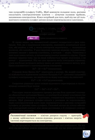 69
чин купрум(ІІ) сульфату СuSO4. Щоб замкнути складене коло, розчини
сполучають електролітичним ключем — зігнутою скляною трубкою,
заповненою електролітом. Ключ потрібний для того, щоб під час дії галь-
ванічного елемента сульфат-аніони вільно переміщувалися в розчинах.
Zn  ZnSO4   СuSO4  Сu
е– (електрони)
сульфат-аніони
– +
(анод) (катод)
Мал. 23Мал. 23 Схема гальванічного елемента
Зі схеми видно, що гальванічний елемент складається з двох елек-
тродів. Той, що з надлишком електронів, називають негативним полю-
сом, або анодом, а той, у якого електронів недостатньо, — позитивним
полюсом, або катодом. У розглянутому цинково-мідному гальванічному
елементі анодом є цинкова пластинка, а катодом — мідна. Увімкнена в
таке коло лампа світить, а гальванометр показує наявність струму. Струм
виникає завдяки тому, що на аноді відбувається процес окиснення, а на
катоді — відновлення. Під час цих процесів потік електронів спрямову-
ється від більш активного металу цинку до менш активного металу міді.
Цинк окиснюється і є постачальником електронів:
Zn0 – 2е– = Zn2+ (окиснення).
Утворені йони Цинку Zn2+ переходять у розчин. На мідній пластин-
ці відбувається відновлення катіонів Купруму Сu2+ з розчину купрум(ІІ)
сульфату електронами, що надійшли на мідну пластинку від цинкової:
Сu2+ + 2е– = Сu0 (відновлення).
Скорочене рівняння цього окисно-відновного перетворення в гальва-
нічному елементі буде таким:
Cu2+ + Zn0 = Сu0 + Zn2+.
Унаслідок окисно-відновного процесу розчин біля цинкової пластин-
ки збагачується катіонами Цинку, а в розчині біля мідної пластинки стає
менше катіонів Купруму і, відповідно, створюється надлишок сульфат-
аніонів. Щоб рівновага сульфат-аніонів у розчинах не порушувалася,
через електролітичний ключ вони переміщуються з розчину купрум(ІІ)
сульфату до розчину цинк сульфату. Сольовий місток не тільки забезпе-
чує електричний контакт між двома розчинами, а й підтримує електро-
нейтральність розчинів.
Гальванічний елемент — хімічне джерело струму — пристрій,
у якому здійснюється окисно-відновна реакція і хімічна енергія
системи перетворюється на електричну.
Як ви зрозуміли, гальванічний елемент має свої особливості. На від-
міну від звичайних окисно-відновних реакцій, під час яких реагенти пе-
 