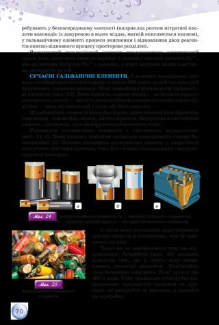 70
ребувають у безпосередньому контакті (наприклад розчин нітратної кис-
лоти взаємодіє із зануреною в нього міддю, магній окиснюється киснем),
у гальванічному елементі процеси окиснення і відновлення двох реаген-
тів окисно-відновного процесу просторово розділені.
Розглянутий гальванічний елемент продукуватиме електричний
струм доти, доки весь цинк не перейде в розчин у вигляді катіонів Zn2+,
або всі катіони Купруму Cu2+ з розчину, у який занурена мідна пластин-
ка, не осядуть на ній.
Сучасні гальванічні елементи. З моменту винайдення пер-
шого гальванічного елемента минуло понад 200 років, за цей час пристрій
змінювався, удосконалювався. Нині розроблено різноманітні гальваніч-
ні елементи (мал. 24). Вони бувають сольові (сухі) — не містять рідкого
електроліту; лужні — містять пастоподібний електроліт калій гідроксид;
літієві — анод виготовлений з літію або його сполуки.
Ці гальванічні елементи вам добре відомі, адже завдяки ним працюють
годинники, тонометри, терези, дитячі іграшки, бездротова комп’ютерна
«миша», ліхтарики, пульти керування телевізором тощо.
Різновидом гальванічних елементів є електричні акумулятори
(мал. 24, б). Вони служать хімічним джерелом електричного струму ба-
гаторазової дії. Основна специфіка акумулятора полягає у зворотності
внутрішніх хімічних процесів, тому його можна підзаряджати і викорис-
товувати повторно.
а б в
Мал. 24Мал. 24 Сучасні гальванічні елементи: а — звичайні гальванічні елементи;	
                        б — акумуляторна батарея; в — батарея гальванічних елементів
З часом вони перестають перетворювати
хімічну енергію в електричну, тож їх замі-
нюють на нові.
Часто ми не переймаємося тим, що від-
працьовані батарейки (мал. 25) шкодять
довкіллю тим, що у ґрунт, воду потра-
пляють токсичні речовини. Пам’ятайте,
одна батарейка забруднює 20 м3 ґрунту або
400 л води. Тому правильно утилізуйте від-
працьовані гальванічні елементи та при-
строї, не викидайте де завгодно, а здавайте
на переробку.
Мал. 25Мал. 25
Відпрацьовані гальванічні	
елементи
 