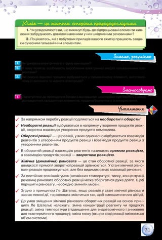 71
1. Чи усвідомлюєте ви, що викинуті будь-де відпрацьовані елементи жив-
лення забруднюють довкілля наявними у них шкідливими речовинами?
2. Поцікавтесь, які з побутових приладів вашого вжитку працюють завдя-
ки сучасним гальванічним елементам.
Хімія — це життя: сторінка природодослідникаХімія — це життя: сторінка природодослідника
1.1. 	Які джерела електричного струму вам відомі?
2.2. 	У чому полягає особливість вироблення електричної енергії гальванічними еле-
ментами?
3.3. 	Які окисно-відновні процеси відбуваються у гальванічному елементі, виготовле-
ному із залізного та мідного електродів?
1.1. 	Підготуйтеся до проведення бесіди з молодшими школярами про користь і шкоду
різноманітних гальванічних елементів, правила безпечного їх використання.
99 За напрямком перебігу реакції поділяються на необоротні й оборотні.
99 Необоротні реакції відбуваються в напрямку утворення продуктів реак-
ції, зворотна взаємодія утворених продуктів неможлива.
99 Оборотні реакції — це реакції, у яких одночасно відбувається взаємодія
реагентів з утворенням продуктів реакції і взаємодія продуктів реакції з
утворенням реагентів.
99 В оборотній реакції взаємодію реагентів називають прямою реакцією,	
а взаємодію продуктів реакції — зворотною реакцією.
99 Хімічна (динамічна) рівновага — це стан оборотної реакції, за якого
швидкості прямої й зворотної реакцій зрівнюються. У стані хімічної рівно-
ваги реакція продовжується, але без видимих ознак взаємодії речовин.
99 За постійних зовнішніх умов (незмінних температурі, тиску, концентрації
речовин) рівновага оборотної реакції може зберігатися дуже довго. Щоб
порушити рівновагу, необхідно змінити умови.
99 Згідно з принципом Ле Шательє, якщо реакція у стані хімічної рівноваги
зазнає певної дії, то рівновага зміститься так, щоб зменшити вплив цієї дії.
99 До умов зміщення хімічної рівноваги оборотних реакцій на основі прин-
ципу Ле Шательє належать: зміна концентрації реагенту чи продукту
реакції; зміна температури (підвищення для ендотермічного і зниження
для екзотермічного процесу); зміна тиску (якщо в ході реакції змінюється
об’єм системи).
Узагальнення
Знаємо, розуміємо
Застосовуємо
 