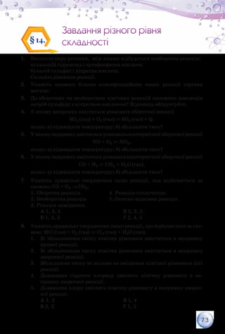 73
Завдання різного рівня
складності
Завдання різного рівня
складності§14.
1.	 Визначте пару речовин, між якими відбудеться необоротна реакція:
	 а) кальцій гідроксид і ортофосфатна кислота;
	 б) калій сульфат і нітратна кислота.
	 Складіть рівняння реакції.
2.	 Укажіть якомога більше класифікаційних ознак реакції горіння
магнію.
3.	 До оборотних чи необоротних хімічних реакцій належить взаємодія
натрій сульфіду з нітратною кислотою? Відповідь обґрунтуйте.
4.	 У якому напрямку зміститься рівновага оборотної реакції
SO2 (газ) + O2 (газ) ⇄ SO3 (газ) + Q,
якщо: а) підвищити температуру; б) збільшити тиск?
5.	 У якому напрямку зміститься рівновага екзотермічної оборотної реакції
NO + O2 ⇄ NO2,
якщо: а) підвищити температуру; б) збільшити тиск?
6.	 У якому напрямку зміститься рівновага ендотермічної оборотної реакції
CO + H2 ⇄ СH4 + H2O (газ),
якщо: а) підвищити температуру; б) збільшити тиск?
7.	 Укажіть правильні твердження щодо реакції, яка відбувається за
схемою: СО + О2 → СО2.
1. Оборотна реакція.		 4. Реакція сполучення.
2. Необоротна реакція.		 5. Окисно-відновна реакція.
3. Реакція заміщення.
	А 1, 3, 5
	Б 1, 4, 5
В 2, 3, 5
Г 2, 4, 5
8.	 Укажіть правильні твердження щодо реакції, що відбувається за схе-
мою: НСl (газ) + О2 (газ) ⇄ Cl2 (газ) + H2О (газ).
1.	 Зі збільшенням тиску хімічна рівновага зміститься в напрямку
прямої реакції.
2.	 Зі збільшенням тиску хімічна рівновага зміститься в напрямку
зворотної реакції.
3.	 Збільшення тиску не вплине на зміщення хімічної рівноваги цієї
реакції.
4.	 Додавання гідроген хлориду змістить хімічну рівновагу в на-
прямку зворотної реакції.
5.	 Додавання хлору змістить хімічну рівновагу в напрямку зворот-
ної реакції.
	А 1, 2
	Б 2, 3
В 1, 4
Г 1, 5
 