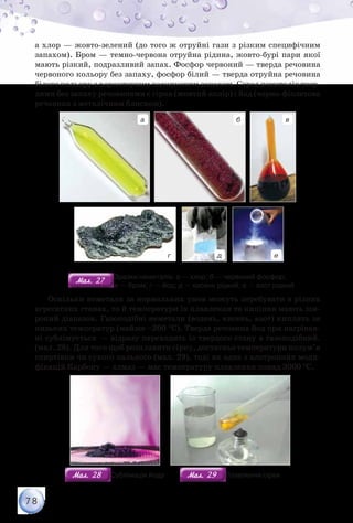 78
а хлор — жовто-зелений (до того ж отруйні гази з різким специфічним
запахом). Бром — темно-червона отруйна рідина, жовто-бурі пари якої
мають різкий, подразливий запах. Фосфор червоний — тверда речовина
червоного кольору без запаху, фосфор білий — тверда отруйна речовина
білого кольору з характерним часниковим запахом. Серед неметалів твер-
дими без запаху речовинами є сірка (жовтий колір) і йод (чорно-фіолетова
речовина з металічним блиском).
а б
г д е
в
Мал. 27Мал. 27
Зразки неметалів: а — хлор; б — червоний фосфор;	
                                 в — бром; г — йод; д — кисень рідкий; е — азот рідкий
Оскільки неметали за нормальних умов можуть перебувати в різних
агрегатних станах, то й температури їх плавлення та кипіння мають ши-
рокий діапазон. Газоподібні неметали (водень, кисень, азот) киплять за
низьких температур (майже –200 °С). Тверда речовина йод при нагріван-
ні сублімується — відразу переходить із твердого стану в газоподібний.
(мал. 28). Для того щоб розплавити сірку, достатньо температури полум’я
спиртівки чи сухого пального (мал. 29), тоді як одна з алотропних моди-
фікацій Карбону — алмаз — має температуру плавлення понад 3000 °С.
Мал. 28Мал. 28 Сублімація йоду Мал. 29Мал. 29 Плавлення сірки
 