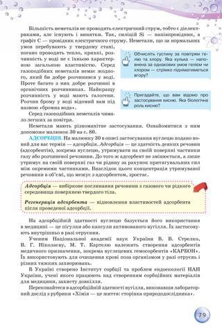 79
Більшість неметалів не проводять електричний струм, тобто є діелект­
риками, але існують і винятки. Так, силіцій Si — напівпровідник, а
графіт C — провідник електричного струму. Неметали, що за нормальних
умов перебувають у твердому стані,
погано проводять тепло, крихкі, роз-
чинність у воді не є їхньою характер-
ною загальною властивістю. Серед
газоподібних неметалів немає жодно-
го, який би добре розчинявся у воді.
Проте багато з них добре розчинні в
органічних розчинниках. Найкращу
розчинність у воді мають галогени.
Розчин брому у воді відомий вам під
назвою «бромна вода».
Серед газоподібних неметалів чима-
ло легших за повітря.
Неметали мають різноманітне застосування. Ознайомитися з ним
допоможе малюнок 30 на с. 80.
Адсорбція. На малюнку 30 в описі застосування вуглецю подано но-
вий для вас термін — адсорбція. Адсорбція — це здатність деяких речовин
(адсорбентів), зокрема вуглецю, утримувати на своїй поверхні частинки
газу або розчиненої речовини. До того ж адсорбент не змінюється, а лише
утримує на своїй поверхні газ чи рідину за рахунок притягувальних сил
між окремими частинками. Внаслідок цього концентрація утримуваної
речовини в об’ємі, що межує з адсорбентом, зростає.
Адсорбція — вибіркове поглинання речовини з газового чи рідкого
середовища поверхнею твердого тіла.
Регенерація адсорбента — відновлення властивостей адсорбента
після проведеної адсорбції.
На адсорбційній здатності вуглецю базується його використання
в медицині — це пігулки або капсули активованого вугілля. Їх застосову-
ють внутрішньо в разі отруєння.
Ученим Національної академії наук України В. В. Стрелко,
В. Г. Ніколаєву, М. Т. Картелю належить створення адсорбентів
медичного призначення, зокрема вуглецевих гемосорбентів «КАРБОН».
Їх використовують для очищення крові поза організмом у разі отруєнь і
різних тяжких захворювань.
В Україні створено Інститут сорбції та проблем ендоекології НАН
України, учені якого працюють над створенням сорбційних матеріалів
для медицини, захисту довкілля.
Переконайтеся в адсорбційній здатності вугілля, виконавши лаборатор-
ний дослід з рубрики «Хімія — це життя: сторінка природодослідника».
Обчисліть густину за повітрям ге-
лію та хлору. Яка кулька — напо-
внена за однакових умов гелієм чи
хлором — стрімко підніматиметься
вгору?
Пригадайте, що вам відомо про	
застосування кисню. Яка біологічна
роль кисню?
 
