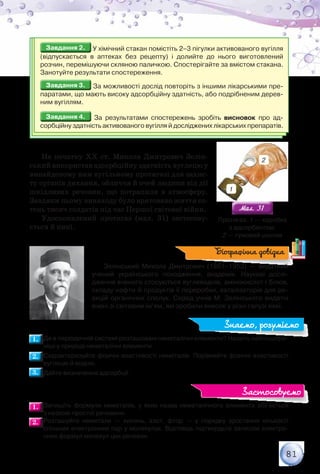 81
Завдання 2.Завдання 2. У хімічний стакан помістіть 2–3 пігулки активованого вугілля	
(відпускається в аптеках без рецепту) і долийте до нього виготовлений	
розчин, перемішуючи скляною паличкою. Спостерігайте за вмістом стакана.
Занотуйте результати спостереження.
Завдання 3.Завдання 3. За можливості дослід повторіть з іншими лікарськими пре-
паратами, що мають високу адсорбційну здатність, або подрібненим дерев-
ним вугіллям.
Завдання 4.Завдання 4. За результатами спостережень зробіть висновок про ад-
сорбційну здатність активованого вугілля й досліджених лікарських препаратів.
На початку ХХ ст. Микола Дмитрович Зелін-
ський використав адсорбційну здатність вуглецю у
винайденому ним вугільному протигазі для захис-
ту органів дихання, обличчя й очей людини від дії
шкідливих речовин, що потрапили в атмосферу.
Завдяки цьому винаходу було врятовано життя со-
тень тисяч солдатів під час Першої світової війни.
Удосконалений протигаз (мал. 31) застосову-
ється й нині.
Зелінський Микола Дмитрович (1861–1953) — видатний
учений українського походження, академік. Наукові дослі-
дження вченого стосуються вуглеводнів, амінокислот і білків,
складу нафти й продуктів її переробки, каталізаторів для ре-
акцій органічних сполук. Серед учнів М. Зелінського видатні
вчені зі світовим ім’ям, які зробили внесок у різні галузі хімії.
1.1. 	Де в періодичній системі розташовані неметалічні елементи? Назвіть найпошире-
ніші у природі неметалічні елементи.
2.2. 	Схарактеризуйте фізичні властивості неметалів. Порівняйте фізичні властивості
вуглецю й водню.
3.3. 	Дайте визначення адсорбції.
1.1. 	Запишіть формули неметалів, у яких назва неметалічного елемента збігається	
з назвою простої речовини.
2.2. 	Розташуйте неметали — кисень, азот, фтор — у порядку зростання кількості
спільних електронних пар у молекулах. Відповідь підтвердьте записом електро-
нних формул молекул цих речовин.
Мал. 31Мал. 31
Протигаз: 1 — коробка	
з адсорбентом;	
2 — гумовий шолом
Біографічна довідка
Знаємо, розуміємо
Застосовуємо
1
2
 
