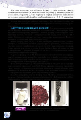 86
Ще одну алотропну модифікацію Карбону карбін спочатку добули
синтетичним способом, а потім виявили в природі у вигляді прожилок
і вкраплень у графіті. Атоми Карбону в карбіні сполучені подвійними
зв’язками в прямолінійні карбон-карбонові ланцюги =С=С=С=, що розта­
шовані паралельно один до одного.
Карбін має напівпровідникові властивості, що посилюються під дією
світла. На цій властивості базується його практичне застосування у фото-
елементах.
Алотропні модифікації Фосфору. Серед алотропних модифі-
кацій Фосфору найбільш поширені: білий фосфор P4 (молекулярна будо-
ва кристалічних ґраток), червоний і чорний фосфор (атомна будова крис-
талічних ґраток). Усі вони — тверді речовини, колір яких зазначений у
назві. Змінюючи температуру, одну алотропну модифікацію Фосфору
можна за кілька годин перетворити на іншу.
Білий фосфор (мал. 34, а) — м’яка, безбарвна, воскоподібна, люміне­
сцентна, з часниковим запахом і дуже отруйна речовина, легко окисню-
ється на повітрі з виділенням світлової енергії, тому світиться в темряві.
Через високу хімічну активність білого фосфору його зберігають у воді
і, якщо можна, у темряві. Утворюється в результаті інтенсивного охоло-
дження пари червоного фосфору.
Червоний фосфор (мал. 34, б) порівняно з білим стійкіший до нагріван-
ня, без запаху, менш реакційно здатний, неотруйний, не люмінесцент-
ний, не розчиняється у воді та органічних розчинниках, самозаймається
на повітрі тільки за температури 240–260 °С.
Його використовують у виробництві сірників (входить до складу біч-
ного покриття сірникової коробки). Якщо кресати головкою сірника по
цьому покриттю, фосфор окиснюється наявною в головці сірника речо-
виною калій хлоратом KClO3. Від цього інша речовина головки — сірка
— загорається й підпалює дерев’яну частину сірника.
Подібно до графіту, чорний фосфор (мал. 34, в) має металічний блиск,
шарувату будову й напівпровідникові властивості. Добувають його з біло-
го фосфору за тривалого нагрівання під високим тиском.
а б в
Мал. 34Мал. 34 Алотропні модифікації Фосфору: а — білий Фосфор;	
          б — червоний фосфор; в — чорний фосфор
 