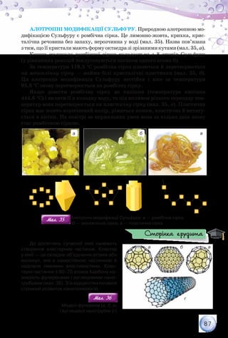 87
Алотропні модифікації Сульфуру. Природною алотропною мо-
дифікацією Сульфуру є ромбічна сірка. Це лимонно-жовта, крихка, крис-
талічна речовина без запаху, нерозчинна у воді (мал. 35). Назва пов’язана
з тим, що її кристали мають форму октаедра зі зрізаними кутами (мал. 35, а).
Кожна молекула ромбічної сірки складається з 8 атомів Сульфуру
(у рівняннях реакцій послуговуються записом одного атома S).
За температури 119,5 °С ромбічна сірка плавиться й перетворюється
на моноклінну сірку — майже білі кристалічні пластинки (мал. 35, б).
Ця алотропна модифікація Сульфуру нестійка і вже за температури
95,6 °С знову перетворюється на ромбічну сірку.
Якщо довести ромбічну сірку до кипіння (температура кипіння
444,6 °С) і вилити її в холодну воду, то під впливом різкого перепаду тем-
ператур вона перетворюється на пластичну сірку (мал. 35, в). Пластична
сірка має жовто-коричневий колір, ріжеться ножем, еластична й витягу-
ється в нитки. На повітрі за нормальних умов вона за кілька днів знову
стає ромбічною сіркою.
моноклінна ромбічна пластичнаромбічна пластичнамоноклінна ромбічна
а б в
Мал. 35Мал. 35 Алотропні модифікації Сульфуру: а — ромбічна сірка;	
        б — моноклінна сірка; в — пластична сірка
До досягнень сучасної хімії належить
створення кластерних частинок. Кластер
у хімії — це складне об’єднання атомів або
молекул, яке є самостійною частинкою й
наділене певними властивостями. Клас-
терні частинки з 60–70 атомів Карбону на-
зивають фулеренами і вуглецевими нано-
трубками (мал. 36). З їх відкриттям почався
стрімкий розвиток нанотехнологій.
Мал. 36Мал. 36
Моделі фулеренів (а, б, в)
і вуглецевої нанотрубки (г)
а б в
г
Сторінка ерудита
 