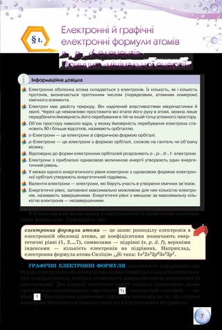 7
Електронні й графічні
електронні формули атомів
s-, p-, d-елементів.
Принцип «мінімальної енергії»
Електронні й графічні
електронні формули атомів
s-, p-, d-елементів.
Принцип «мінімальної енергії»
§1.
Інформаційна довідка
	Електронна оболонка атома складається з електронів. Їх кількість, як і кількість
протонів, визначається протонним числом (порядковим, атомним номером)	
хімічного елемента.
	Електрон має двоїсту природу. Він наділений властивостями мікрочастинки й
хвилі. Через це неможливо простежити всі етапи його руху в атомі, можна лише	
передбачити ймовірність його перебування в тій чи іншій точці атомного простору.
	Об’єм простору навколо ядра, у якому ймовірність перебування електрона ста-
новить 90 і більше відсотків, називають орбіталлю.
	s-Електрони — це електрони зі сферичною формою орбіталі.
	р-Електрони — це електрони з формою орбіталі, схожою на гантель чи об’ємну
вісімку.
	Відповідно до форми електронних орбіталей розрізняють s-, p-, d-, f- електрони.
	Електрони з приблизно однаковою величиною енергії утворюють один енерге-
тичний рівень.
	У межах одного енергетичного рівня електрони з однаковою формою електрон­
ної орбіталі утворюють енергетичний підрівень.
	Валентні електрони — електрони, які беруть участь в утворенні хімічних зв’язків.
	Енергетичні рівні, заповнені максимально можливою для них кількістю електро-
нів, називають завершеними. Енергетичні рівні з меншою за максимальну кіль-
кістю електронів — незавершеними.
У 8 класі ви вже мали справу з електронними й графічними електрон­
ними формулами. Пригадайте, що:
електронна формула атома — це запис розподілу електронів в
електронній оболонці атома, де коефіцієнтами позначають енер-
гетичні рівні (1, 2,…7), символами — підрівні (s, p, d, f), верхніми
індексами — кількість електронів на підрівнях. Наприклад,
електронна формула атома Силіцію 14Si така: 1s22s22p63s23p2.
Графічні електронні формули доповнюють інформацію про
будову електронної оболонки атома відомостями про кількість енергетич-
них комірок (кожну комірку позначають квадратиком) та заповнення їх
електронами. Два спарені електрони однієї комірки позначають двома
протилежно спрямованими стрілками , неспарений електрон — од-
нією . Протилежно спрямовані стрілочки вказують на те, що спарені
електрони обертаються навколо своєї осі в протилежних напрямках.
 