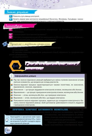 88
1.1. 	Поясніть суть явища алотропії.
2.2. 	Назвіть відомі вам алотропні модифікації Оксигену, Фосфору, Сульфуру і зазна-
чте, чим зумовлена алотропія кожного з хімічних елементів.
1.1. 	Порівняйте властивості алотропних модифікацій: а) Оксигену; б) Фосфору;	
в) Сульфуру.
2.2. 	У скільки разів озон важчий за кисень?
3.3. 	Унаслідок озонування кисню об’єм зменшився на 30 л (н. у.). Обчисліть об’єм кис-
ню, що прореагував, й об’єм озону, що утворився.
Підготуйте й оприлюдніть на уроці повідомлення про:
а) озоновий шар;
б) киснево-озонову терапію як унікальний спосіб лікування та профілактики
різних захворювань;
в) нанотехнології.
Окисні та відновні властивості
неметалів
Окисні та відновні властивості
неметалів
§17.
Інформаційна довідка
	Під час окисно-відновних реакцій відбувається зміна ступенів окиснення атомів
хімічних елементів, що входили до складу реагентів.
	Окисно-відновні процеси характеризуються такими поняттями, як окиснення,
відновлення, окисник, відновник.
	Окиснення — це процес віддавання електронів атомом, молекулою або йоном.
	Відновлення — це процес приєднання електронів атомом, молекулою або йоном.
	Окисник — атом, молекула або йон, що приєднує електрони.
	Відновник — атом, молекула або йон, що віддає електрони.
	Пояснюючи окисно-відновні процеси, вдаються до складання електронного ба-
лансу окисно-відновної реакції, який допомагає урівноважити кількість відданих	
і приєднаних електронів.
Причина хімічної активності неметалів. Неметали, за
винятком інертних (благородних) газів, є хімічно активними простими
речовинами, що взаємодіють із мета-
лами, іншими неметалами, а деякі та-
кож зі складними речовинами.
Причина хімічної активності неме-
талів пояснюється електронною будо-
Знаємо, розуміємо
Застосовуємо
Працюємо з медійними джерелами
Пригадайте з органічної хімії горін-
ня та хлорування метану СН4, горін-
ня етанолу С2Н5ОН і складіть відпо-
відні рівняння реакцій.
 