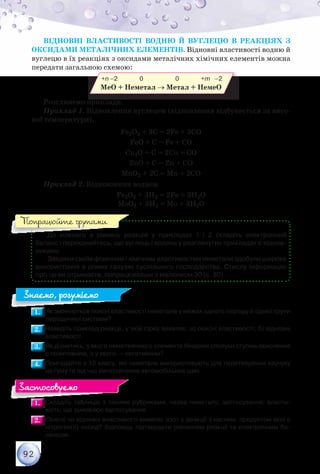 92
Відновні властивості водню й вуглецю в реакціях з
оксидами металічних елементів. Відновні властивості водню й
вуглецю в їх реакціях з оксидами металічних хімічних елементів можна
передати загальною схемою:
	 	               +n –2               0                      0               +m  –2
МеО + Неметал → Метал + НемеО
Розглянемо приклади.
Приклад 1. Відновлення вуглецем (відновлення відбувається за висо-
кої температури).
Fe2O3 + 3С = 2Fe + 3СО
FeO + С = Fe + СО
Сu2О + С = 2Сu + СО
ZnO + С = Zn + CO
МnО2 + 2С = Мn + 2СО
Приклад 2. Відновлення воднем
Fe2O3 + 3Н2 = 2Fe + 3Н2О
МоO3 + 3Н2 = Мо + 3Н2О
До кожного з рівнянь реакцій у прикладах 1 і 2 складіть електрон­ний	
баланс і переконайтесь, що вуглець і водень у розглянутих прикладах є віднов-
никами.
Завдяки своїм фізичним і хімічним властивостям неметали здобули широке
використання в різних галузях суспільного господарства. Стислу інформацію
про це ви отримаєте, попрацювавши з малюнком 30 (с. 80).
1.1. 	Як змінюються окисні властивості неметалів у межах одного періоду й однієї групи
періодичної системи?
2.2. 	Наведіть приклад реакції, у якій сірка виявляє: а) окисні властивості; б) відновні
властивості.
3.3. 	Як дізнатись, у якого неметалічного елемента бінарної сполуки ступінь окиснення
є позитивним, а у якого — негативним?
4.4. 	Пригадайте з 10 класу, які неметали використовують для перетворення каучуку	
на гуму та під час виготовлення автомобільних шин.
1.1. 	Складіть таблицю з такими рубриками: назва неметалу; застосування; власти-
вість, що зумовлює застосування.
2.2. 	Окисні чи відновні властивості виявляє азот у реакції з киснем, продуктом якої є
нітроген(ІІ) оксид? Відповідь підтвердьте рівнянням реакції та електронним ба-
лансом.
Попрацюйте групами
Знаємо, розуміємо
Застосовуємо
 