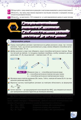 93
3.3. 	Обґрунтуйте, чому неметали в реакціях з металами виявляють окисні властивості.
4.4. 	Обчисліть, яку масу міді можна відновити вуглецем (коксом) з купрум(І) оксиду
кількістю речовини 8 моль.
5.5. 	Обчисліть, чи вистачить 112 л водню (н. у.) для відновлення цинку із цинк оксиду
масою 225 г.
Сполуки неметалічних
елементів з Гідрогеном.
Особливості водних розчинів
цих сполук, їх застосування
Сполуки неметалічних
елементів з Гідрогеном.
Особливості водних розчинів
цих сполук, їх застосування
§18.
Інформаційна довідка
	Серед газоподібних речовин трапляються як добре розчинні у воді, так і погано
розчинні. Гази, що погано розчиняються у воді, можна збирати способом витіс-
нення води (мал. 37, а).
	Добре розчинні у воді гази збирають лише способом витіснення повітря. Якщо
газ легший за повітря, то посудину-приймач (пробірку, колбу) тримають догори
дном (мал. 37, б), якщо важчий — навпаки (мал. 37, в).
а б в
Мал. 37Мал. 37 Збирання газу: а — способом витіснення води;	
                                б — способом витіснення повітря легшим газом;	
                                в — способом витіснення повітря важчим газом
	Молярна маса повітря дорівнює 29 г/моль. Тобто, повітря об’ємом 22,4 л за нор-
мальних умов має масу 29 г.
	Відносну густину газоподібних речовин за повітрям обчислюють за формулою
газу
пов
29
M
Д = .
	Катіон амонію — це однозарядний позитивний йон NH4
+, що утворюється внаслі-
док приєднання катіона Гідрогена до молекули амоніаку.
Як було з’ясовано в попередньому параграфі, неметали вступають у
реакцію сполучення з воднем й утворюють леткі сполуки (вони ще мають
назву леткі сполуки з Гідрогеном). Добути сполуки неметалічних еле-
ментів з Гідрогеном можна із водню й відповідного неметалу:
H2 + Cl2 = 2HCl		 (гідроген хлорид, або хлороводень);
N2 + 3H2= 2NH3		 (гідроген нітрид, або амоніак);
Н2 + S = Н2S		 (гідроген сульфід, або сірководень).
 
