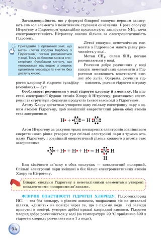 94
Загальноприйнято, що у формулі бінарної сполуки першим запису-
ють символ елемента з позитивним ступенем окиснення. Проте сполуку
Нітрогену з Гідрогеном традиційно продовжують записувати NH3, хоча
електронегативність Нітрогену значно більша за електронегативність
Гідрогену.
Леткі сполуки неметалічних еле-
ментів з Гідрогеном мають різну роз-
чинність у воді.
Метан CH4, силан SiH4 погано
розчиняються у воді.
Розчини добре розчинних у воді
сполук неметалічних елементів з Гід-
рогеном виявляють властивості кис-
лот або лугів. Зокрема, розчини гід-
роген хлориду й гідроген сульфіду — кислоти, розчин гідроген нітриду
(амоніаку) — луг.
Особливості розчинення у воді гідроген хлориду й амоніаку. На під-
ставі електронної будови атомів Хлору й Нітрогену, розглянемо елект­
ронні та структурні формули продуктів їхньої взаємодії з Гідрогеном.
Атому Хлору достатньо утворити одну спільну електронну пару з од-
ним атомом Гідрогену, щоб зовнішній енергетичний рівень обох атомів
став завершеним:
Атом Нітрогену за рахунок трьох неспарених електронів зовнішнього
енергетичного рівня утворює три спільні електронні пари з трьома ато-
мами Гідрогену, і зовнішній енергетичний рівень кожного з атомів стає
завершеним:
Н
Вид хімічного зв’язку в обох сполуках — ковалентний полярний.
Спільні електронні пари зміщені в бік більш електронегативних атомів
Хлору та Нітрогену.
Бінарні сполуки Гідрогену з неметалічними елементами утворені
ковалентними полярними зв’язками.
Фізичні властивості гідроген хлориду. Гідрогенхлорид
HCl — газ без кольору, з різким запахом, подразливо діє на дихальні
шляхи, «димить» на повітрі через те, що з парами води, які завжди
присутні в повітрі, утворює дрібні краплі хлоридної кислоти. Гідроген
хлорид добре розчиняється у воді (за температури 20 °С приблизно 500 л
гідроген хлориду розчиняється в 1 л води).
Пригадайте з органічної хімії, що
метан (летка сполука Карбону з
Гідрогеном) погано розчиняється
у воді. Тому на болотах можна спо-
стерігати бульбашки метану, що
утворюється під водою з решток
організмів унаслідок їх гниття без
доступу кисню.
 