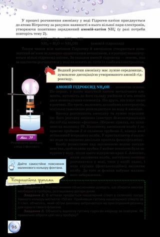 96
У процесі розчинення амоніаку у воді Гідроген-катіон приєднується
до атома Нітрогену за рахунок наявності в нього вільної пари електронів,
утворюючи позитивно заряджений амоній-катіон NH4
+ (у разі потреби
повторіть тему 2).
		 NH3 + Н2О ⇄ NH4
+ + ОН–
		 NH3 + Н2О ⇄ NH4ОН		 (амоній гідроксид)
Таким чином між катіоном Гідрогену й амоніаком утворюється кова-
лентний зв’язок за донорно-акцепторним механізмом, а в розчині накопичу-
ються вільні гідроксид-аніони. За складом амоній гідроксид — основа, яка
за здатністю розчинятися у воді належить до лугів і є слабким електролітом.
Водний розчин амоніаку має лужне середовище,
зумовлене дисоціацією утворюваного амоній гід-
роксиду.
Амоній гідроксид NH4OH — незвична основа.
По-перше, у нього відсутній катіон металічного еле-
мента, натомість до його складу увійшли п’ять атомів
двох неметалічних елементів. По-друге, він існує лише
в розчині. По-третє, належить до слабких електролітів,
оскільки самочинно розкладається на воду й амоніак.
Високу розчинність амоніаку та лужне середови-
ще його розчину виразно ілюструє демонстраційний
дослід під назвою «фонтан». Зберемо прилад, як пока-
зано на малюнку 39. Наповнену амоніаком колбу 1 за-
криємо пробкою 2 зі скляною трубкою 3, кінець якої
вставлений всередину колби. У кристалізатор 4 наллє-
мо води та капнемо декілька крапель фенолфталеїну.
Колбу розмістимо над заповненою водою посуди-
ною так, щоб скляна трубка 3 майже повністю була за-
нурена у воду, після цього відкриємо кран 5. Амоніак,
яким заповнена колба, поступово починає
розчинятися у воді, тиск у колбі падає, і
вода стрімко (фонтаноподібно) заповнює
колбу. До того ж фонтан набуває малино-
вого забарвлення.
Завдання 1. Математичними обчисленнями доведіть, що збирати амоніак
необхідно в пробірку, розташовану догори дном.
Завдання 2. В аптеках продається нашатирний спирт у скляному посуді
темного кольору місткістю 150 мл. Прийнявши густину нашатирного спирту за
1 г/мл, обчисліть, який об’єм амоніаку витрачається на приготування розчину
для одного такого флакона.
Завдання 3. Обчисліть відносну густину гідроген хлориду за повітрям. Як
правильно зібрати цей газ у пробірку?
1
2
5
3
4
Мал. 39Мал. 39
Розчинення амоніаку	
у воді («фонтан»)
Дайте самостійне пояснення
малинового кольору фонтана.
Попрацюйте групами
 