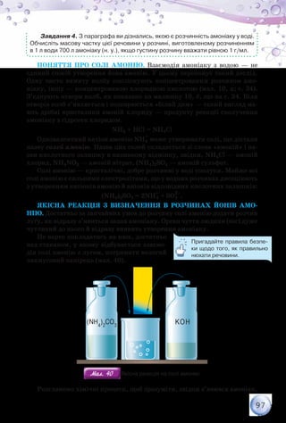 97
Завдання 4. З параграфа ви дізнались, якою є розчинність амоніаку у воді.
Обчисліть масову частку цієї речовини у розчині, виготовленому розчиненням
в 1 л води 700 л амоніаку (н. у.), якщо густину розчину вважати рівною 1 г/мл.
Поняття про солі амонію. Взаємодія амоніаку з водою — не
єдиний спосіб утворення йона амонію. У цьому переконує такий дослід.
Одну чисто вимиту колбу ополіскують концентрованим розчином амо-
ніаку, іншу — концентрованою хлоридною кислотою (мал. 10, а; c. 34).
З’єднують отвори колб, як показано на малюнку 10, б, що на с. 34. Біля
отворів колб з’являється і поширюється «білий дим» — такий вигляд ма-
ють дрібні кристалики амоній хлориду — продукту реакції сполучення
амоніаку з гідроген хлоридом.
NH3 + НCl = NH4Cl
Одновалентний катіон амонію NH4
+
може утворювати солі, що дістали
назву солей амонію. Назва цих солей складається зі слова «амоній» і на-
зви кислотного залишку в називному відмінку, звідки, NH4Cl — амоній
хлорид, NH4NO3 — амоній нітрат, (NH4)2SO4 — амоній сульфат.
Солі амонію — кристалічні, добре розчинні у воді сполуки. Майже всі
солі амонію є сильними електролітами, що у водних розчинах дисоціюють
з утворенням катіонів амонію й аніонів відповідних кислотних залишків:
(NH4)2SO4 = 2NH
+
4 + SO4
2–
.
Якісна реакція з визначення в розчинах йонів амо-
нію. Достатньо за звичайних умов до розчину солі амонію додати розчин
лугу, як відразу з’явиться запах амоніаку. Орган чуття людини (ніс) дуже
чутливий до нього й відразу виявить утворення амоніаку.
Не варто покладатись на нюх, достатньо
над стаканом, у якому відбувається взаємо-
дія солі амонію з лугом, потримати вологий
лакмусовий папірець (мал. 40).
KOH(NH4
)2
CO3
Мал. 40Мал. 40 Якісна реакція на солі амонію
Розглянемо хімічні процеси, щоб зрозуміти, звідки з’явився амоніак.
Пригадайте правила безпе-
ки щодо того, як правильно
нюхати речовини.
 