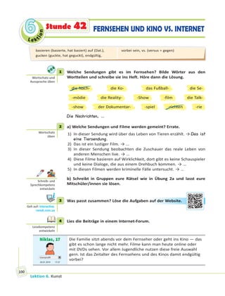 Le ktion
66
Lektion 6. Kunst
100
FERNSEHEN UND KINO VS. INTERNETStunde 42
1 Welche Sendungen gibt es im Fernsehen? Bilde Wörter aus den
Wortteilen und schreibe sie ins Heft. Höre dann die Lösung.
die Nach-
-mödie
-show
-Show
die Ko-
die Reality-
-spielder Dokumentar-
-film
-richten
die Se-
die Talk-
-rie
das Fußball-
Die Nachrichten, …
2 a) Welche Sendungen und Filme werden gemeint? Errate.
1) In dieser Sendung wird über das Leben von Tieren erzählt. → Das ist
eine Tiersendung.
2) Das ist ein lustiger Film. → …
3) In dieser Sendung beobachten die Zuschauer das reale Leben von
anderen Menschen live. → …
4) Diese Filme basieren auf Wirklichkeit, dort gibt es keine Schauspieler
und keine Dialoge, die aus einem Drehbuch kommen. → …
5) In diesen Filmen werden kriminelle Fälle untersucht. → …
b) Schreibt in Gruppen eure Rätsel wie in Übung 2a und lasst eure
Mitschüler/innen sie lösen.
3 Was passt zusammen? Löse die Aufgaben auf der Website.
4 Lies die Beiträge in einem Internet-Forum.
Niklas, 17
Userprofil
20.01 2019 17.37
Die Familie sitzt abends vor dem Fernseher oder geht ins Kino — das
gibt es schon lange nicht mehr. Filme kann man heute online oder
mit DVDs sehen. Vor allem Jugendliche nutzen diese freie Auswahl
gern. Ist das Zeitalter des Fernsehens und des Kinos damit endgültig
vorbei?
1
Wortschatz und
Aussprache üben
2
Wortschatz
üben
Schreib- und
Sprechkompetenz
entwickeln
3
Geh auf: interac ve.
ranok.com.ua
auf deer WWebbsitte.
4
Lesekompetenz
entwickeln
basieren (basierte, hat basiert) auf (Dat.),
gucken (guckte, hat geguckt), endgültig,
vorbei sein, vs. (versus = gegen)
 