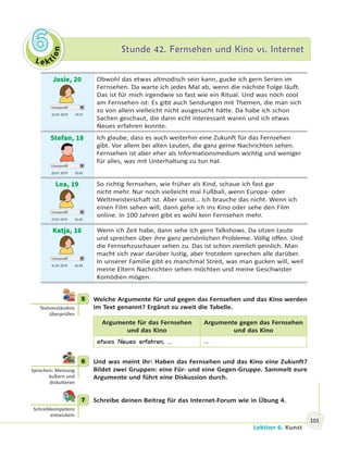Le kt
ion
66 Stunde 42. Fernsehen und Kino vs. InternetStunde 42. Fernsehen und Kino vs. Internet
Lektion 6. Kunst
101
Josie, 20
Userprofil
25.01 2019 19.10
Obwohl das etwas altmodisch sein kann, gucke ich gern Serien im
Fernsehen. Da warte ich jedes Mal ab, wenn die nächste Folge läuft.
Das ist für mich irgendwie so fast wie ein Ritual. Und was noch cool
am Fernsehen ist: Es gibt auch Sendungen mit Themen, die man sich
so von allein vielleicht nicht ausgesucht hätte. Da habe ich schon
Sachen geschaut, die dann echt interessant waren und ich etwas
Neues erfahren konnte.
Stefan, 18
Userprofil
26.01 2019 10.45
Ich glaube, dass es auch weiterhin eine Zukunft für das Fernsehen
gibt. Vor allem bei alten Leuten, die ganz gerne Nachrichten sehen.
Fernsehen ist aber eher als Informationsmedium wichtig und weniger
für alles, was mit Unterhaltung zu tun hat.
Lea, 19
Userprofil
27.01 2019 16.43
So richtig fernsehen, wie früher als Kind, schaue ich fast gar
nicht mehr. Nur noch vielleicht mal Fußball, wenn Europa- oder
Weltmeisterschaft ist. Aber sonst… Ich brauche das nicht. Wenn ich
einen Film sehen will, dann gehe ich ins Kino oder sehe den Film
online. In 100 Jahren gibt es wohl kein Fernsehen mehr.
Katja, 16
Userprofil
31.01 2019 16.49
Wenn ich Zeit habe, dann sehe ich gern Talkshows. Da sitzen Leute
und sprechen über ihre ganz persönlichen Probleme. Völlig offen. Und
die Fernsehzuschauer sehen zu. Das ist schon ziemlich peinlich. Man
macht sich zwar darüber lustig, aber trotzdem sprechen alle darüber.
In unserer Familie gibt es manchmal Streit, was man gucken will, weil
meine Eltern Nachrichten sehen möchten und meine Geschwister
Komödien mögen.
5 Welche Argumente für und gegen das Fernsehen und das Kino werden
im Text genannt? Ergänzt zu zweit die Tabelle.
Argumente für das Fernsehen
und das Kino
Argumente gegen das Fernsehen
und das Kino
etwas Neues erfahren, … …
6 Und was meint ihr: Haben das Fernsehen und das Kino eine Zukunft?
Bildet zwei Gruppen: eine Für- und eine Gegen-Gruppe. Sammelt eure
Argumente und führt eine Diskussion durch.
7 Schreibe deinen Beitrag für das Internet-Forum wie in Übung 4.
5
Textverständnis
überprüfen
6
Sprechen: Meinung
äußern und
disku eren
7
Schreibkompetenz
entwickeln
 