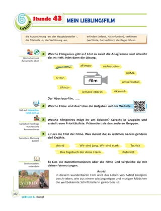 Le ktion
66
Lektion 6. Kunst
102
MEIN LIEBLINGSFILMStunde 43
1 Welche Filmgenres gibt es? Löst zu zweit die Anagramme und schreibt
sie ins Heft. Hört dann die Lösung.
-film
eAntuerbe-
orHor-
aFtnyas-
tiAnco-
ienScce-ctioFin- riKaminl-
nsAnatioim-
usiMk-
umkenDotar-
Der Abenteuerfilm, …,
2 Welche Filme sind das? Löse die Aufgaben auf der Website.
3 Welche Filmgenres mögt ihr am liebsten? Sprecht in Gruppen und
erstellt eure Prioritätsliste. Präsentiert sie den anderen Gruppen.
4 a) Lies die Titel der Filme. Was meinst du: Zu welchen Genres gehören
sie? Erzähle.
Astrid Tschick
Das Tagebuch der Anne Frank
Wir sind jung. Wir sind stark
Rubinrot
b) Lies die Kurzinformationen über die Filme und vergleiche sie mit
deinen Vermutungen.
Astrid
In diesem wunderbaren Film wird das Leben von Astrid Lindgren
beschrieben, wie aus einem wissbegierigen und mutigen Mädchen
die weltbekannte Schriftstellerin geworden ist.
1
Wortschatz und
Aussprache üben
2
Geh auf: interac ve.
ranok.com.ua
auf deer WWeebsiite.
3
Sprechen: Umfrage
machen und
kommen eren
4
Sprechen: Meinung
äußern
Lesekompetenz
entwickeln
die Auszeichnung -en, der Hauptdarsteller -,
die Titelrolle -n, die Verfilmung -en,
erfinden (erfand, hat erfunden), verfilmen
(verfilmte, hat verfilmt), die Regie führen
 