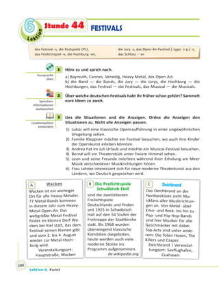 Le ktion
66
Lektion 6. Kunst
104
FESTIVALSStunde 44
1 Höre zu und sprich nach.
a) Bayreuth, Cannes, Venedig, Heavy Metal, das Open Air;
b) die Band — die Bands, die Jury — die Jurys, die Hochburg — die
Hochburgen, das Festival — die Festivals, das Musical — die Musicals.
2 Über welche deutschen Festivals habt ihr früher schon gehört? Sammelt
eure Ideen zu zweit.
3 Lies die Situationen und die Anzeigen. Ordne die Anzeigen den
Situationen zu. Nicht alle Anzeigen passen.
1) Lukas will eine klassische Opernaufführung in einer ungewöhnlichen
Umgebung sehen.
2) Familie Kleppner möchte ein Festival besuchen, wo auch ihre Kinder
die Opernkunst erleben könnten.
3) Andrea hat im Juli Urlaub und möchte ein Musical-Festival besuchen.
4) Bernd will ein Theaterstück unter freiem Himmel sehen.
5) Leon und seine Freunde möchten während ihrer Erholung am Meer
Musik verschiedener Musikrichtungen hören.
6) Frau Jahnke interessiert sich für neue moderne Theaterkunst aus den
Ländern, wo Deutsch gesprochen wird.
Die Freilichtspiele
Schwäbisch Hall
sind die zweitältesten
Freilichtspiele
Deutschlands und finden
seit 1925 in Schwäbisch
Hall auf den 54 Stufen der
Freitreppe der Stadtkirche
statt. Bis 1968 wurden
überwiegend klassische
Komödien dargeboten,
heute werden auch viele
moderne Stücke ins
Programm aufgenommen.
de.wikipedia.org
BWackenWacken
Wacken ist ein wichtiger
Ort für alle Heavy-Metaler.
77 Metal-Bands kommen
in diesem Jahr zum Heavy-
Metal-Open-Air. Das
weltgrößte Metal-Festival
findet im kleinen Dorf Wa-
cken bei Kiel statt, das dem
Festival seinen Namen gibt
und vom 2. bis 4. August
wieder zur Metal-Hoch-
burg wird.
Veranstaltungsort:
Hauptstraße, Wacken
W
A Deichbrand
Das Deichbrand an der
Nordseeküste zieht Mu-
sikfans aller Musikrichtun-
gen an. Von Metal- über
Emo- und Rock- bis hin zu
Pop- und Hip-Hop-Bands
sind hier Musiker für alle
Geschmäcker mit dabei.
Top-Acts sind unter ande-
rem: Die Toten Hosen, The
Killers und Casper.
Deichbrand | Veranstal-
tungsort: Seeflughafen,
Cuxhaven
C
1
Aussprache
üben
2
Sprechen:
Informa onen
austauschen
3
Lesekompetenz
entwickeln
das Festival -s, die Festspiele (Pl.),
das Freilichtspiel -e, die Hochburg -en,
die Jury -s, das Open-Air-Festival [ˈɔʊ̯pn̩ ˈɛːɐ̯-] -s,
das Schloss -¨-er
 