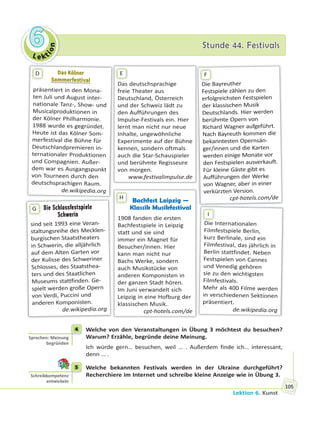 Le kt
ion
66 Stunde 44. FestivalsStunde 44. Festivals
Lektion 6. Kunst
105
Das KölnerDas Kölner
SommerfestivalSommerfestival
präsentiert in den Mona-
ten Juli und August inter-
nationale Tanz-, Show- und
Musicalproduktionen in
der Kölner Philharmonie.
1988 wurde es gegründet.
Heute ist das Kölner Som-
merfestival die Bühne für
Deutschlandpremieren in-
ternationaler Produktionen
und Compagnien. Außer-
dem war es Ausgangspunkt
von Tourneen durch den
deutschsprachigen Raum.
de.wikipedia.org
D
Die Bayreuther
Festspiele zählen zu den
erfolgreichsten Festspielen
der klassischen Musik
Deutschlands. Hier werden
berühmte Opern von
Richard Wagner aufgeführt.
Nach Bayreuth kommen die
bekanntesten Opernsän-
ger/innen und die Karten
werden einige Monate vor
den Festspielen ausverkauft.
Für kleine Gäste gibt es
Aufführungen der Werke
von Wagner, aber in einer
verkürzten Version.
cpt-hotels.com/de
F
Das deutschsprachige
freie Theater aus
Deutschland, Österreich
und der Schweiz lädt zu
den Aufführungen des
Impulse-Festivals ein. Hier
lernt man nicht nur neue
Inhalte, ungewöhnliche
Experimente auf der Bühne
kennen, sondern oftmals
auch die Star-Schauspieler
und berühmte Regisseure
von morgen.
www.festivalimpulse.de
E
Bachfest Leipzig —
Klassik Musikfestival
1908 fanden die ersten
Bachfestspiele in Leipzig
statt und sie sind
immer ein Magnet für
Besucher/innen. Hier
kann man nicht nur
Bachs Werke, sondern
auch Musikstücke von
anderen Komponisten in
der ganzen Stadt hören.
Im Juni verwandelt sich
Leipzig in eine Hofburg der
klassischen Musik.
cpt-hotels.com/de
H
Die Internationalen
Filmfestspiele Berlin,
kurz Berlinale, sind ein
Filmfestival, das jährlich in
Berlin stattfindet. Neben
Festspielen von Cannes
und Venedig gehören
sie zu den wichtigsten
Filmfestivals.
Mehr als 400 Filme werden
in verschiedenen Sektionen
präsentiert.
de.wikipedia.org
Di
I
Die Schlossfestspiele
Schwerin
sind seit 1993 eine Veran-
staltungsreihe des Mecklen-
burgischen Staatstheaters
in Schwerin, die alljährlich
auf dem Alten Garten vor
der Kulisse des Schweriner
Schlosses, des Staatsthea-
ters und des Staatlichen
Museums stattfinden. Ge-
spielt werden große Opern
von Verdi, Puccini und
anderen Komponisten.
de.wikipedia.org
G
4 Welche von den Veranstaltungen in Übung 3 möchtest du besuchen?
Warum? Erzähle, begründe deine Meinung.
Ich würde gern… besuchen, weil … . Außerdem finde ich… interessant,
denn … .
5 Welche bekannten Festivals werden in der Ukraine durchgeführt?
Recherchiere im Internet und schreibe kleine Anzeige wie in Übung 3.
4
Sprechen: Meinung
begründen
5
Schreibkompetenz
entwickeln
 