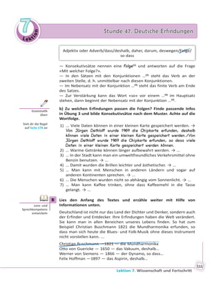 Le kt
ion
77 Stunde 47. Deutsche ErfindungenStunde 47. Deutsche Erfindungen
Lektion 7. Wissenschaft und Fortschritt
111
Adjektiv oder Adverb/dass/deshalb, daher, darum, deswegen/Folge/
so dass
— Konsekutivsätze nennen eine Folge(1)
und antworten auf die Frage
«Mit welcher Folge?».
— In den Sätzen mit den Konjunktionen …(2)
steht das Verb an der
zweiten Stelle, d. h. unmittelbar nach diesen Konjunktionen.
— Im Nebensatz mit der Konjunktion …(3)
steht das finite Verb am Ende
des Satzes.
— Zur Verstärkung kann das Wort «so» vor einem …(4)
im Hauptsatz
stehen, dann beginnt der Nebensatz mit der Konjunktion …(5)
.
b) Zu welchen Erfindungen passen die Folgen? Finde passende Infos
in Übung 3 und bilde Konsekutivsätze nach dem Muster. Achte auf die
Wortfolge.
1) ... Viele Daten können in einer kleinen Karte gespeichert werden. →
Von Jürgen Dethloff wurde 1969 die Chipkarte erfunden, deshalb
können viele Daten in einer kleinen Karte gespeichert werden./Von
Jürgen Dethloff wurde 1969 die Chipkarte erfunden, so dass viele
Daten in einer kleinen Karte gespeichert werden können.
2) … Warme Getränke können länger aufbewahrt werden. → ...
3) … In der Stadt kann man ein umweltfreundliches Verkehrsmittel ohne
Benzin benutzen. → ...
4) … Damit wurden die Brillen leichter und ästhetischer. → ...
5) … Man kann mit Menschen in anderen Ländern und sogar auf
anderen Kontinenten sprechen. → ...
6) … Die Menschen wurden nicht so abhängig vom Sonnenlicht. → ...
7) … Man kann Kaffee trinken, ohne dass Kaffeemehl in die Tasse
gelangt. → ...
5 Lies den Anfang des Textes und erzähle weiter mit Hilfe von
Informationen unten.
Deutschland ist nicht nur das Land der Dichter und Denker, sondern auch
der Erfinder und Entdecker. Ihre Erfindungen haben die Welt verändert.
Sie kann man in allen Bereichen unseres Lebens finden. So hat zum
Beispiel Christian Buschmann 1821 die Mundharmonika erfunden, so
dass man sich heute die Blues- und Folk-Musik ohne dieses Instrument
nicht vorstellen kann. ...
Christian Buschmann —1821 — die Mundharmonika
Otto von Guericke — 1650 — das Vakuum, deshalb…
Werner von Siemens — 1866 — der Dynamo, so dass…
Felix Hoffman —1897 — das Aspirin, deshalb…
Gramma k
üben
Sieh dir die Regel
auf Seite 178 an
5
Lese- und
Sprechkompetenz
entwickeln
 