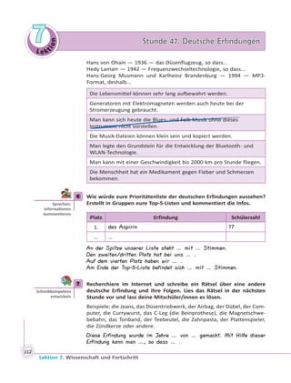Le ktion
77 Stunde 47. Deutsche ErfindungenStunde 47. Deutsche Erfindungen
Lektion 7. Wissenschaft und Fortschritt
112
Hans von Ohain — 1936 — das Düsenflugzeug, so dass…
Hedy Lamarr — 1942 — Frequenzwechseltechnologie, so dass...
Hans-Georg Musmann und Karlheinz Brandenburg — 1994 — MP3-
Format, deshalb…
Die Lebensmittel können sehr lang aufbewahrt werden.
Generatoren mit Elektromagneten werden auch heute bei der
Stromerzeugung gebraucht.
Man kann sich heute die Blues- und Folk-Musik ohne dieses
Instrument nicht vorstellen.
Die Musik-Dateien können klein sein und kopiert werden.
Man legte den Grundstein für die Entwicklung der Bluetooth- und
WLAN-Technologie.
Man kann mit einer Geschwindigkeit bis 2000 km pro Stunde fliegen.
Die Menschheit hat ein Medikament gegen Fieber und Schmerzen
bekommen.
6 Wie würde eure Prioritätenliste der deutschen Erfindungen aussehen?
Erstellt in Gruppen eure Top-5-Listen und kommentiert die Infos.
Platz Erfindung Schülerzahl
1. das Aspirin 17
… …
An der Spitze unserer Liste steht … mit … Stimmen.
Den zweiten/dritten Platz hat bei uns … .
Auf dem vierten Platz haben wir … .
Am Ende der Top-5-Liste befindet sich … mit … Stimmen.
7 Recherchiere im Internet und schreibe ein Rätsel über eine andere
deutsche Erfindung und ihre Folgen. Lies das Rätsel in der nächsten
Stunde vor und lass deine Mitschüler/innen es lösen.
Beispiele: die Jeans, das Düsentriebwerk, der Airbag, der Dübel, der Com-
puter, die Currywurst, das C-Leg (die Beinprothese), die Magnetschwe-
bebahn, das Tonband, der Teebeutel, die Zahnpasta, der Plattenspieler,
die Zündkerze oder andere.
Diese Erfindung wurde im Jahre … von … gemacht. Mit Hilfe dieser
Erfindung kann man …, so dass … .
6
Sprechen:
Informa onen
kommen eren
7
Schreibkompetenz
entwickeln
 