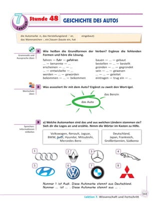 Le kt
ion
77
Lektion 7. Wissenschaft und Fortschritt
113
GESCHICHTE DES AUTOSStunde 48
1 Wie heißen die Grundformen der Verben? Ergänze die fehlenden
Formen und höre die Lösung.
fahren — fuhr — gefahren bauen — ... — gebaut
... — benannte — ... bestellen — ... — bestellt
erscheinen — ... — ... gründen — ... — gegründet
... — entwickelte — ... sein — ... — gewesen
werden — ... — geworden ... — ... — geleitet
bekommen — ... — bekommen eintragen — trug ein — ...
2 Was assoziiert ihr mit dem Auto? Ergänzt zu zweit den Wort-Igel.
das Auto
das Benzin
3 a) Welche Automarken sind das und aus welchen Ländern stammen sie?
Sieh dir die Logos an und erzähle. Nimm die Wörter im Kasten zu Hilfe.
Deutschland,
Japan, Frankreich,
Großbritannien, Südkorea
Volkswagen, Renault, Jaguar,
BMW, Audi, Hyundai, Mitsubishi,
Mercedes-Benz
1
5
2
6
3
7
4
8
Nummer 1 ist Audi. Diese Automarke stammt aus Deutschland.
Nummer … ist … . Diese Automarke stammt aus … .
1
Gramma k und
Aussprache üben
2
Wortschatz
üben
3
Sprechen:
Informa onen
mi eilen
die Automarke -n, das Herstellungsland -¨-er,
das Warenzeichen -, ein¦bauen (baute ein, hat
eingebaut)
 