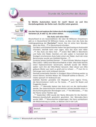 Le ktion
77 Stunde 48. Geschichte des AutosStunde 48. Geschichte des Autos
Lektion 7. Wissenschaft und Fortschritt
114
b) Welche Automarken kennt ihr noch? Nennt sie und ihre
Herstellungsländer der Reihe nach. Der/Die Letzte gewinnt.
4 Lies den Text und ergänze die Lücken durch die vorgegebenen
Varianten (A, B oder C), die unten stehen.
Das Auto und seine Väter
Deutschland ist ein Automobilland. Bei über 82 Millionen Einwohnern
gibt es in Deutschland 50 Millionen Autos, so dass man das Auto das
Lieblingsspielzeug der Deutschen(1)
nennt. Das ist sicher kein Wunder,
denn das Auto …(2)
in Deutschland erfunden.
Carl Benz und Gottlieb Daimler haben fast gleichzeitig ein Automobil
erfunden, deshalb kann man sagen, dass das Auto zwei Väter
…(3)
. Das Auto von Benz fuhr …(4)
ersten Mal 1885 in Mannheim
und hatte drei Räder. Daimlers ein Jahr später in Cannstatt bei
Stuttgart erschienenes Auto hatte schon vier Räder. Auch der erste
Benzinmotor wurde von Gottlieb Daimler …(5)
.
Zunächst leitete Gottlieb Daimler …(6)
dem Erfinder Nikolaus August
Otto (1832—1891) eine Maschinenfabrik in Köln. Otto hatte bereits
einen Explosionsmotor konstruiert, deshalb wurde der Motor
später nach ihm der Otto-Motor benannt. Aber dieser von Otto
gebaute Motor war noch zu groß und zu schwer , …(7)
man ihn in
Fahrzeuge noch nicht einbauen konnte.
Deshalb entwickelte Daimler in Stuttgart Ottos Erfindung weiter zu
einem kleinen, leichten Motor. Als Treibstoff wählte er Benzin, …(8)
relativ sparsam im Verbrauch war.
Gottlieb Daimler gründete mit Maybach seine eigene Firma,
die Benzinmotoren nicht nur für Autos, …(9)
auch für Boote und
Fluggeräte baute.
Seinen …(10)
Mercedes bekam das Auto erst um die Jahrhundert-
wende. Der österreichische Unternehmer Jelinek bestellte einen in
Deutschland gebauten Rennwagen und …(11)
ihn Mercedes, …(12)
das
der Name seiner Tochter war.
…(13)
September 1902 wurde der Name Mercedes für die Daimler-
Motoren-Gesellschaft gesetzlich geschützt. Der Mercedes-Stern
wurde 1909 …(14)
Warenzeichen eingetragen. Der Stern symbolisiert
die Motorisierung zu Lande, zu Wasser und in der Luft.
A B C
1 deutsch Deutsche Deutschen
2 wird wurde wurdet
Sprechen:
Informa onen
austauschen
4
Lesekompetenz
entwickeln
Geh auf: interac ve.
ranok.com.ua
die vvorrgeggebbennen
 