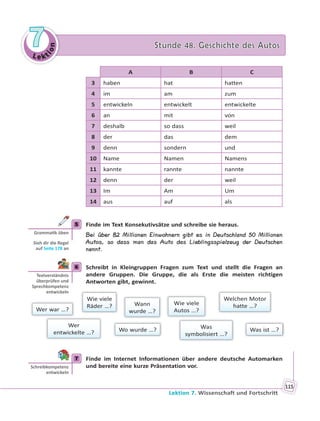 Le kt
ion
77 Stunde 48. Geschichte des AutosStunde 48. Geschichte des Autos
Lektion 7. Wissenschaft und Fortschritt
115
A B C
3 haben hat hatten
4 im am zum
5 entwickeln entwickelt entwickelte
6 an mit von
7 deshalb so dass weil
8 der das dem
9 denn sondern und
10 Name Namen Namens
11 kannte rannte nannte
12 denn der weil
13 Im Am Um
14 aus auf als
5 Finde im Text Konsekutivsätze und schreibe sie heraus.
Bei über 82 Millionen Einwohnern gibt es in Deutschland 50 Millionen
Autos, so dass man das Auto das Lieblingsspielzeug der Deutschen
nennt.
6 Schreibt in Kleingruppen Fragen zum Text und stellt die Fragen an
andere Gruppen. Die Gruppe, die als Erste die meisten richtigen
Antworten gibt, gewinnt.
Wer war …?
Wo wurde …?
Wann
wurde …?
Welchen Motor
hatte …?
Was ist …?Was
symbolisiert …?
Wie viele
Autos …?
Wer
entwickelte …?
Wie viele
Räder …?
7 Finde im Internet Informationen über andere deutsche Automarken
und bereite eine kurze Präsentation vor.
5
Gramma k üben
Sieh dir die Regel
auf Seite 178 an
6
Textverständnis
überprüfen und
Sprechkompetenz
entwickeln
7
Schreibkompetenz
entwickeln
 