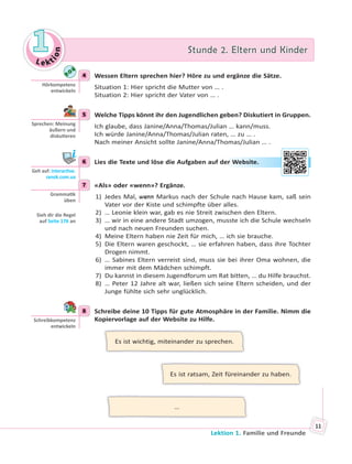 Le kt
ion
11 Stunde 2. Eltern und KinderStunde 2. Eltern und Kinder
Lektion 1. Familie und Freunde
11
4 Wessen Eltern sprechen hier? Höre zu und ergänze die Sätze.
Situation 1: Hier spricht die Mutter von … .
Situation 2: Hier spricht der Vater von … .
5 Welche Tipps könnt ihr den Jugendlichen geben? Diskutiert in Gruppen.
Ich glaube, dass Janine/Anna/Thomas/Julian … kann/muss.
Ich würde Janine/Anna/Thomas/Julian raten, … zu … .
Nach meiner Ansicht sollte Janine/Anna/Thomas/Julian … .
6 Lies die Texte und löse die Aufgaben auf der Website.
7 «Als» oder «wenn»? Ergänze.
1) Jedes Mal, wenn Markus nach der Schule nach Hause kam, saß sein
Vater vor der Kiste und schimpfte über alles.
2) … Leonie klein war, gab es nie Streit zwischen den Eltern.
3) … wir in eine andere Stadt umzogen, musste ich die Schule wechseln
und nach neuen Freunden suchen.
4) Meine Eltern haben nie Zeit für mich, … ich sie brauche.
5) Die Eltern waren geschockt, … sie erfahren haben, dass ihre Tochter
Drogen nimmt.
6) … Sabines Eltern verreist sind, muss sie bei ihrer Oma wohnen, die
immer mit dem Mädchen schimpft.
7) Du kannst in diesem Jugendforum um Rat bitten, … du Hilfe brauchst.
8) … Peter 12 Jahre alt war, ließen sich seine Eltern scheiden, und der
Junge fühlte sich sehr unglücklich.
8 Schreibe deine 10 Tipps für gute Atmosphäre in der Familie. Nimm die
Kopiervorlage auf der Website zu Hilfe.
Es ist wichtig, miteinander zu sprechen.
Es ist ratsam, Zeit füreinander zu haben.
…
4
Hörkompetenz
entwickeln
5
Sprechen: Meinung
äußern und
disku eren
6
Geh auf: interac ve.
ranok.com.ua
er WWebsitte.
7
Gramma k
üben
Sieh dir die Regel
auf Seite 176 an
8
Schreibkompetenz
entwickeln
 
