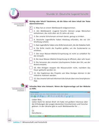 Le ktion
77 Stunde 51. Deutsche Jugend forschtStunde 51. Deutsche Jugend forscht
Lektion 7. Wissenschaft und Fortschritt
122
5 Richtig oder falsch? Bestimme, ob die Sätze mit dem Inhalt der Texte
übereinstimmen.
F 1. Max hat an einem Wettbewerb teilgenommen.
2. Am Wettbewerb «Jugend forscht» können junge Menschen
teilnehmen, die nicht älter als 21 Jahre alt sind.
3. Der smarte Schulranzen erinnert daran, genug zu trinken.
4. Deutsche Jugendliche haben Kleidung erfunden, die vor UV-
Strahlung schützt.
5. Zwei Jugendliche haben eine Brille konstruiert, die die Diabetes heilt.
6. Die Brille macht die Pupillen größer, um die Zuckerwerte zu
erhöhen.
7. Die neue Wasser-Alkohol-Einspritzung ist nicht so schädlich für
die Umwelt.
8. Die neue Wasser-Alkohol-Einspritzung ist effizient, aber sehr teuer.
9. Die Sensoren des smarten Löschsystems finden den Ort, wo der
Brand entsteht.
10. Alte Anlagen stoppen die Wasserzufuhr nicht, nachdem das
Feuer gelöscht worden ist.
11. Die Ergebnisse des Projekts von Max Hentges können in der
Industrie realisiert werden.
12. Das smarte Fahrrad informiert die Schule über eine Smartphone-
App.
6 Schreibe Max eine Antwort. Nimm die Kopiervorlage auf der Website
zu Hilfe.
Lieber Max,
vielen Dank für deinen Brief. Ich habe mit großem Interesse über
die Erfindungen der jungen deutschen Forscherinnen und Forscher
gelesen. In der Ukraine gibt es auch Wettbewerbe für ... .
…
LG
Dein/Deine ...
5
Leseverständnis
überprüfen
6
Schreibkompetenz
entwickeln
 
