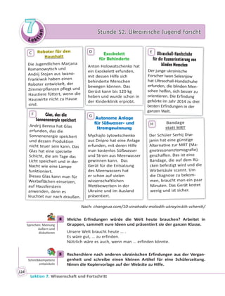 Le ktion
77 Stunde 52. Ukrainische Jugend forschtStunde 52. Ukrainische Jugend forscht
Lektion 7. Wissenschaft und Fortschritt
124
Exoskelett
für Behinderte
Anton Holowatschenko hat
ein Exoskelett erfunden,
mit dessen Hilfe sich
behinderte Menschen
bewegen können. Das
Gerüst kann bis 120 kg
heben und wurde schon in
der Kinderklinik erprobt.
D
Autonome Anlage
für Süßwasser- und
Stromgewinnung
Mychajlo Lytowtschenko
aus Dnipro hat eine Anlage
erfunden, mit deren Hilfe
man kostenlos Süßwasser
und Strom aus Meerwasser
gewinnen kann. Das
Gerät für die Entsalzung
des Meerwassers hat
er schon auf vielen
wissenschaftlichen
Wettbewerben in der
Ukraine und im Ausland
präsentiert.
A
G
Roboter für denRoboter für den
HaushaltHaushalt
Die Jugendlichen Marjana
Romanowytsch und
Andrij Stojan aus Iwano-
Frankiwsk haben einen
Roboter entwickelt, der
Zimmerpflanzen pflegt und
Haustiere füttert, wenn die
Hauswirte nicht zu Hause
sind.
C
BandageBandage
statt MRTstatt MRT
Der Schüler Serhij Diw-
janin hat eine günstige
Alternative zur MRT (Ma-
gnetresonanztomografie)
geschaffen. Das ist eine
Bandage, die auf dem Rü-
cken befestigt wird und die
Wirbelsäule scannt. Um
die Diagnose zu bekom-
men, braucht man ein paar
Minuten. Das Gerät kostet
wenig und ist sicher.
H
Ultraschall-Handschuhe
für die Raumorientierung von
blinden Menschen
Der junge ukrainische
Forscher Iwan Selesnjow
hat Ultraschall-Handschuhe
erfunden, die blinden Men-
schen helfen, sich besser zu
orientieren. Die Erfindung
gehörte im Jahr 2014 zu drei
besten Erfindungen in der
ganzen Welt.
E
Glas, das die
Sonnenenergie speichert
Andrij Beresa hat Glas
erfunden, das die
Sonnenenergie speichert
und dessen Produktion
nicht teuer sein kann. Das
Glas hat eine spezielle
Schicht, die am Tage das
Licht speichert und in der
Nacht wie eine Lampe
funktioniert.
Dieses Glas kann man für
Werbeflächen einsetzen,
auf Hausfenstern
anwenden, denn es
leuchtet nur nach draußen.
So
F
Nach: changeua.com/10-vinahodiv-molodih-ukrayinskih-vchenih/
4 Welche Erfindungen würde die Welt heute brauchen? Arbeitet in
Gruppen, sammelt eure Ideen und präsentiert sie der ganzen Klasse.
Unsere Welt braucht heute … .
Es wäre gut, … zu erfinden.
Nützlich wäre es auch, wenn man … erfinden könnte.
5 Recherchiere nach anderen ukrainischen Erfindungen aus der Vergan-
genheit und schreibe einen kleinen Artikel für eine Schülerzeitung.
Nimm die Kopiervorlage auf der Website zu Hilfe.
4
Sprechen: Meinung
äußern und
disku eren
5
Schreibkompetenz
entwickeln
 