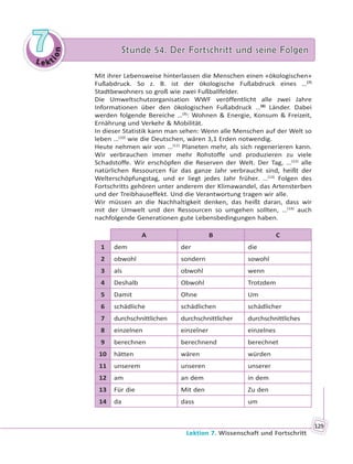 Le kt
ion
77 Stunde 54. Der Fortschritt und seine FolgenStunde 54. Der Fortschritt und seine Folgen
Lektion 7. Wissenschaft und Fortschritt
129
Mit ihrer Lebensweise hinterlassen die Menschen einen «ökologischen»
Fußabdruck. So z. B. ist der ökologische Fußabdruck eines …(7)
Stadtbewohners so groß wie zwei Fußballfelder.
Die Umweltschutzorganisation WWF veröffentlicht alle zwei Jahre
Informationen über den ökologischen Fußabdruck …(8)
Länder. Dabei
werden folgende Bereiche …(9)
: Wohnen & Energie, Konsum & Freizeit,
Ernährung und Verkehr & Mobilität.
In dieser Statistik kann man sehen: Wenn alle Menschen auf der Welt so
leben …(10)
wie die Deutschen, wären 3,1 Erden notwendig.
Heute nehmen wir von …(11)
Planeten mehr, als sich regenerieren kann.
Wir verbrauchen immer mehr Rohstoffe und produzieren zu viele
Schadstoffe. Wir erschöpfen die Reserven der Welt. Der Tag, …(12)
alle
natürlichen Ressourcen für das ganze Jahr verbraucht sind, heißt der
Welterschöpfungstag, und er liegt jedes Jahr früher. …(13)
Folgen des
Fortschritts gehören unter anderem der Klimawandel, das Artensterben
und der Treibhauseffekt. Und die Verantwortung tragen wir alle.
Wir müssen an die Nachhaltigkeit denken, das heißt daran, dass wir
mit der Umwelt und den Ressourcen so umgehen sollten, …(14)
auch
nachfolgende Generationen gute Lebensbedingungen haben.
A B C
1 dem der die
2 obwohl sondern sowohl
3 als obwohl wenn
4 Deshalb Obwohl Trotzdem
5 Damit Ohne Um
6 schädliche schädlichen schädlicher
7 durchschnittlichen durchschnittlicher durchschnittliches
8 einzelnen einzelner einzelnes
9 berechnen berechnend berechnet
10 hätten wären würden
11 unserem unseren unserer
12 am an dem in dem
13 Für die Mit den Zu den
14 da dass um
 